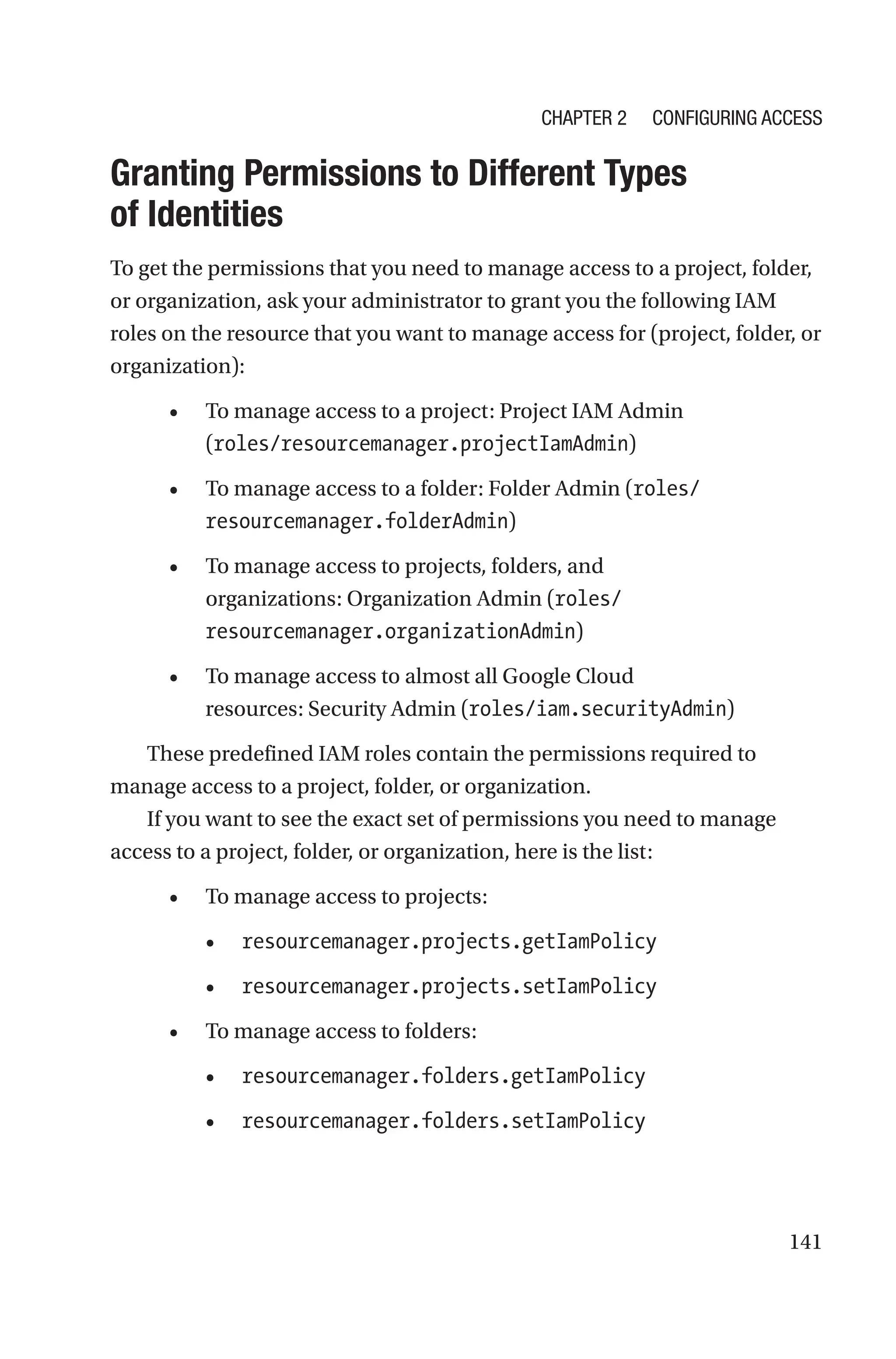 141

Granting Permissions to Different Types
of Identities
To get the permissions that you need to manage access to a project, folder,
or organization, ask your administrator to grant you the following IAM
roles on the resource that you want to manage access for (project, folder, or
organization):
• To manage access to a project: Project IAM Admin
(roles/resourcemanager.projectIamAdmin)
• To manage access to a folder: Folder Admin (roles/
resourcemanager.folderAdmin)
• To manage access to projects, folders, and
organizations: Organization Admin (roles/
resourcemanager.organizationAdmin)
• To manage access to almost all Google Cloud
resources: Security Admin (roles/iam.securityAdmin)
These predefined IAM roles contain the permissions required to
manage access to a project, folder, or organization.
If you want to see the exact set of permissions you need to manage
access to a project, folder, or organization, here is the list:
• To manage access to projects:
• resourcemanager.projects.getIamPolicy
• resourcemanager.projects.setIamPolicy
• To manage access to folders:
• resourcemanager.folders.getIamPolicy
• resourcemanager.folders.setIamPolicy
Chapter 2 Configuring Access
 