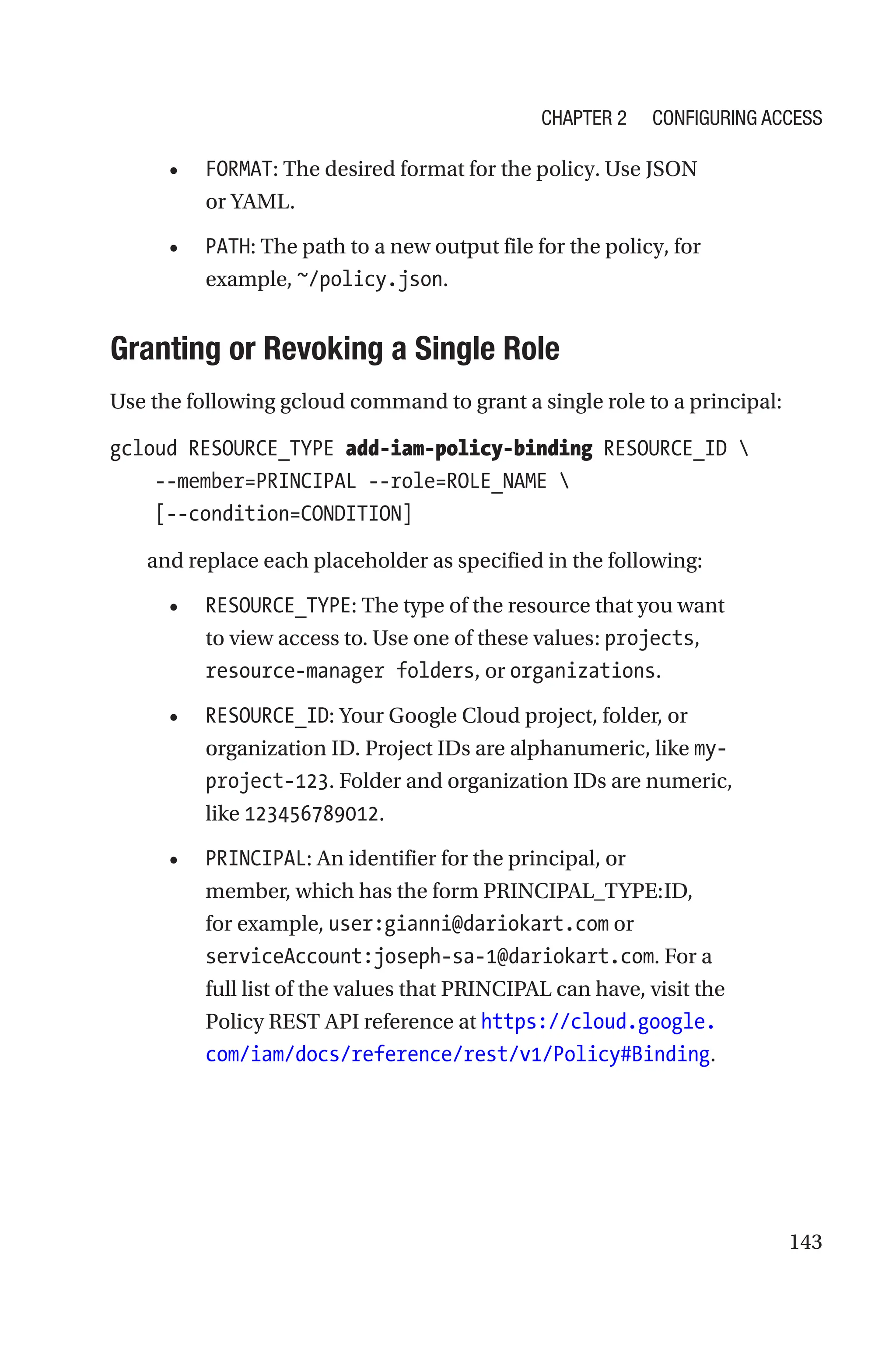 143
• FORMAT: The desired format for the policy. Use JSON
or YAML.
• PATH: The path to a new output file for the policy, for
example, ~/policy.json.

Granting or Revoking a Single Role
Use the following gcloud command to grant a single role to a principal:
gcloud RESOURCE_TYPE add-iam-policy-binding RESOURCE_ID 
    --member=PRINCIPAL --role=ROLE_NAME 
    [--condition=CONDITION]
and replace each placeholder as specified in the following:
• RESOURCE_TYPE: The type of the resource that you want
to view access to. Use one of these values: projects,
resource-manager folders, or organizations.
• RESOURCE_ID: Your Google Cloud project, folder, or
organization ID. Project IDs are alphanumeric, like my-
project-123. Folder and organization IDs are numeric,
like 123456789012.
• PRINCIPAL: An identifier for the principal, or
member, which has the form PRINCIPAL_TYPE:ID,
for example, user:gianni@dariokart.com or
serviceAccount:joseph-sa-1@dariokart.com. For a
full list of the values that PRINCIPAL can have, visit the
Policy REST API reference at https://cloud.google.
com/iam/docs/reference/rest/v1/Policy#Binding.
Chapter 2 Configuring Access
 