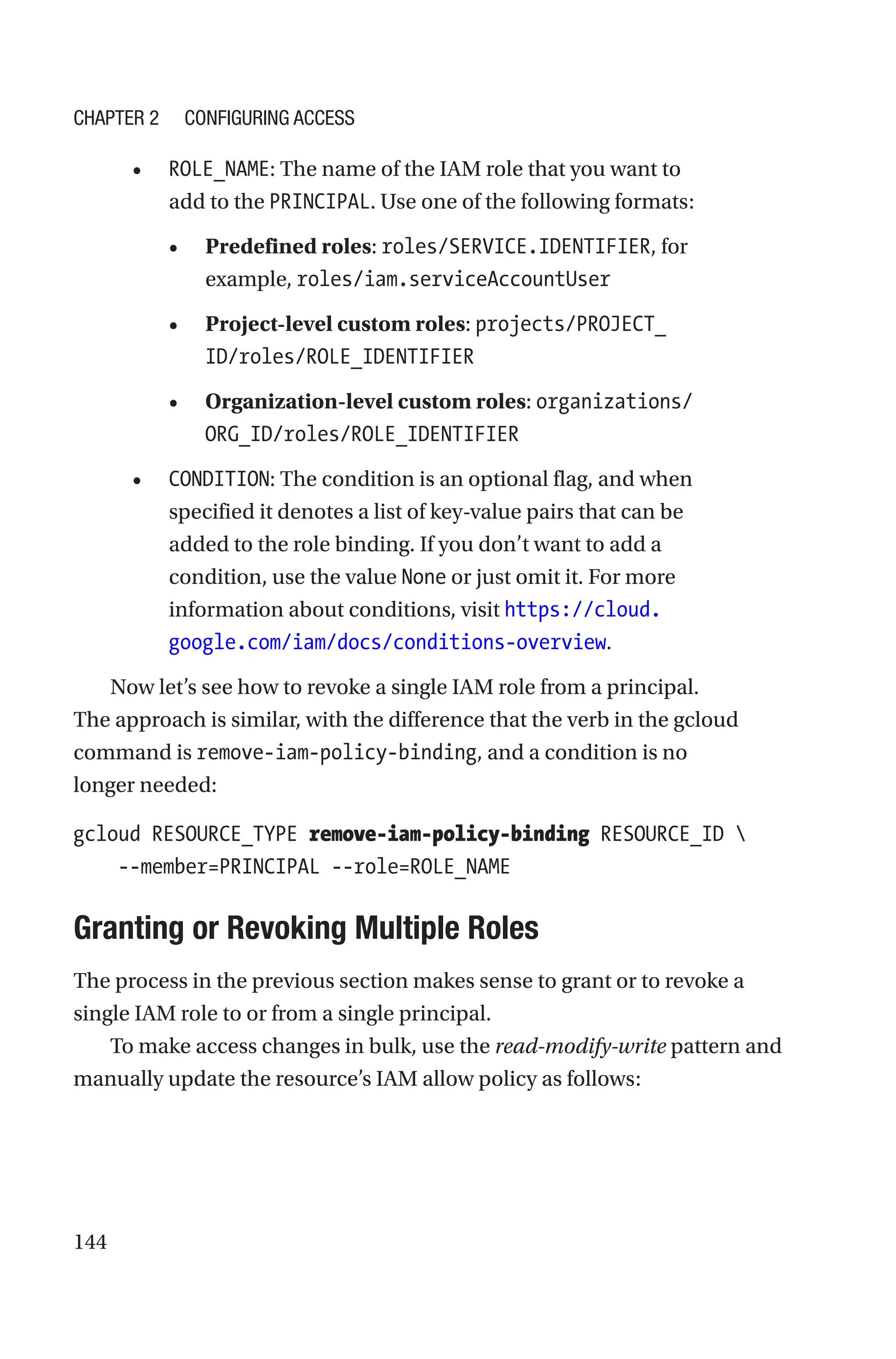 144
• ROLE_NAME: The name of the IAM role that you want to
add to the PRINCIPAL. Use one of the following formats:
• Predefined roles: roles/SERVICE.IDENTIFIER, for
example, roles/iam.serviceAccountUser
• Project-level custom roles: projects/PROJECT_
ID/roles/ROLE_IDENTIFIER
• Organization-level custom roles: organizations/
ORG_ID/roles/ROLE_IDENTIFIER
• CONDITION: The condition is an optional flag, and when
specified it denotes a list of key-value pairs that can be
added to the role binding. If you don’t want to add a
condition, use the value None or just omit it. For more
information about conditions, visit https://cloud.
google.com/iam/docs/conditions-overview.
Now let’s see how to revoke a single IAM role from a principal.
The approach is similar, with the difference that the verb in the gcloud
command is remove-iam-policy-binding, and a condition is no
longer needed:
gcloud RESOURCE_TYPE remove-iam-policy-binding RESOURCE_ID 
    --member=PRINCIPAL --role=ROLE_NAME

Granting or Revoking Multiple Roles
The process in the previous section makes sense to grant or to revoke a
single IAM role to or from a single principal.
To make access changes in bulk, use the read-modify-write pattern and
manually update the resource’s IAM allow policy as follows:
Chapter 2 Configuring Access
 