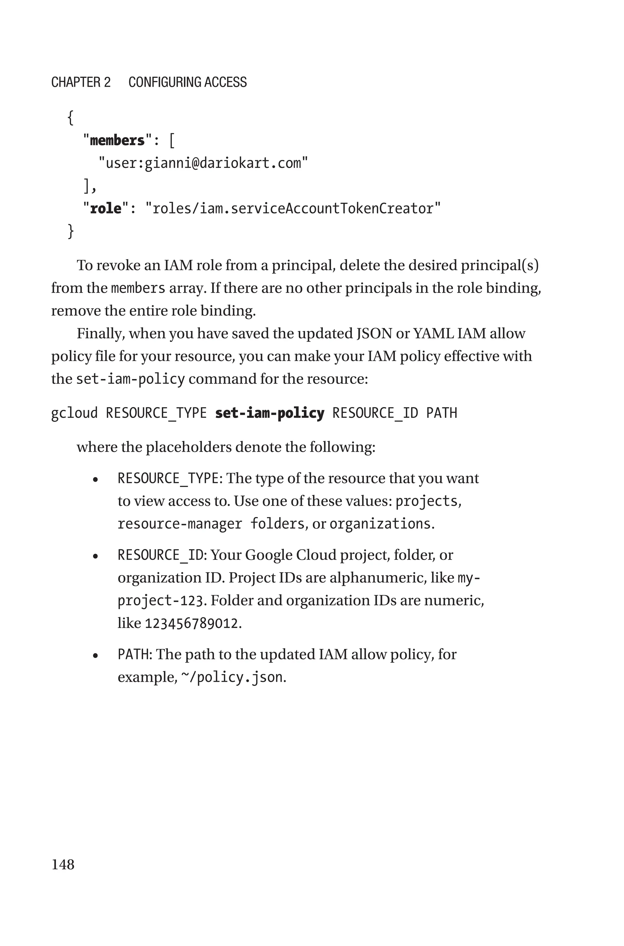148
  {
    members: [
      user:gianni@dariokart.com
    ],
    role: roles/iam.serviceAccountTokenCreator
  }
To revoke an IAM role from a principal, delete the desired principal(s)
from the members array. If there are no other principals in the role binding,
remove the entire role binding.
Finally, when you have saved the updated JSON or YAML IAM allow
policy file for your resource, you can make your IAM policy effective with
the set-iam-policy command for the resource:
gcloud RESOURCE_TYPE set-iam-policy RESOURCE_ID PATH
where the placeholders denote the following:
• RESOURCE_TYPE: The type of the resource that you want
to view access to. Use one of these values: projects,
resource-manager folders, or organizations.
• RESOURCE_ID: Your Google Cloud project, folder, or
organization ID. Project IDs are alphanumeric, like my-
project-123. Folder and organization IDs are numeric,
like 123456789012.
• PATH: The path to the updated IAM allow policy, for
example, ~/policy.json.
Chapter 2 Configuring Access
 