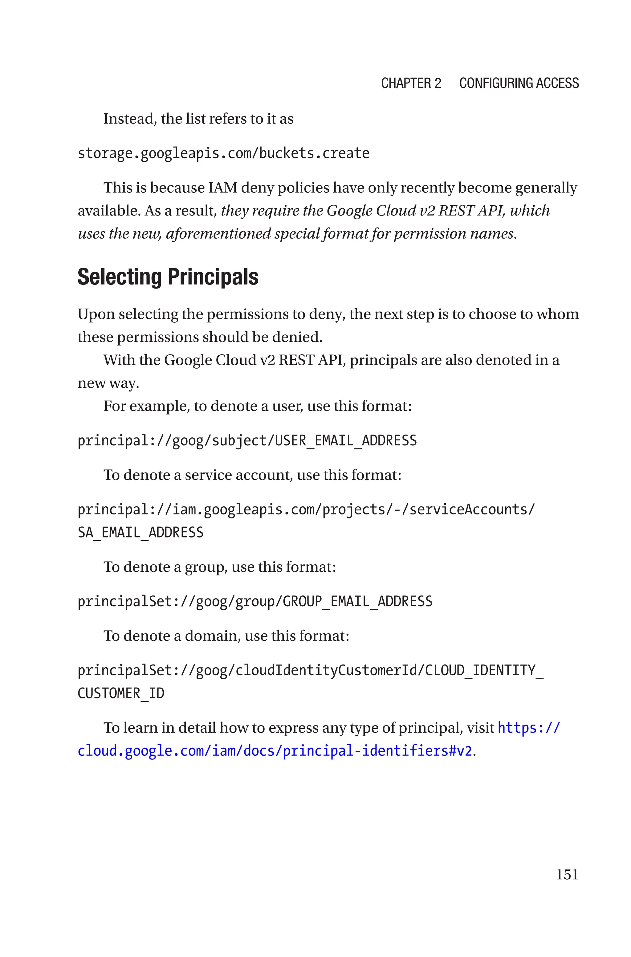 151
Instead, the list refers to it as
storage.googleapis.com/buckets.create
This is because IAM deny policies have only recently become generally
available. As a result, they require the Google Cloud v2 REST API, which
uses the new, aforementioned special format for permission names.
Selecting Principals
Upon selecting the permissions to deny, the next step is to choose to whom
these permissions should be denied.
With the Google Cloud v2 REST API, principals are also denoted in a
new way.
For example, to denote a user, use this format:
principal://goog/subject/USER_EMAIL_ADDRESS
To denote a service account, use this format:
principal://iam.googleapis.com/projects/-/serviceAccounts/
SA_EMAIL_ADDRESS
To denote a group, use this format:
principalSet://goog/group/GROUP_EMAIL_ADDRESS
To denote a domain, use this format:
principalSet://goog/cloudIdentityCustomerId/CLOUD_IDENTITY_
CUSTOMER_ID
To learn in detail how to express any type of principal, visit https://
cloud.google.com/iam/docs/principal-identifiers#v2.
Chapter 2 Configuring Access
 