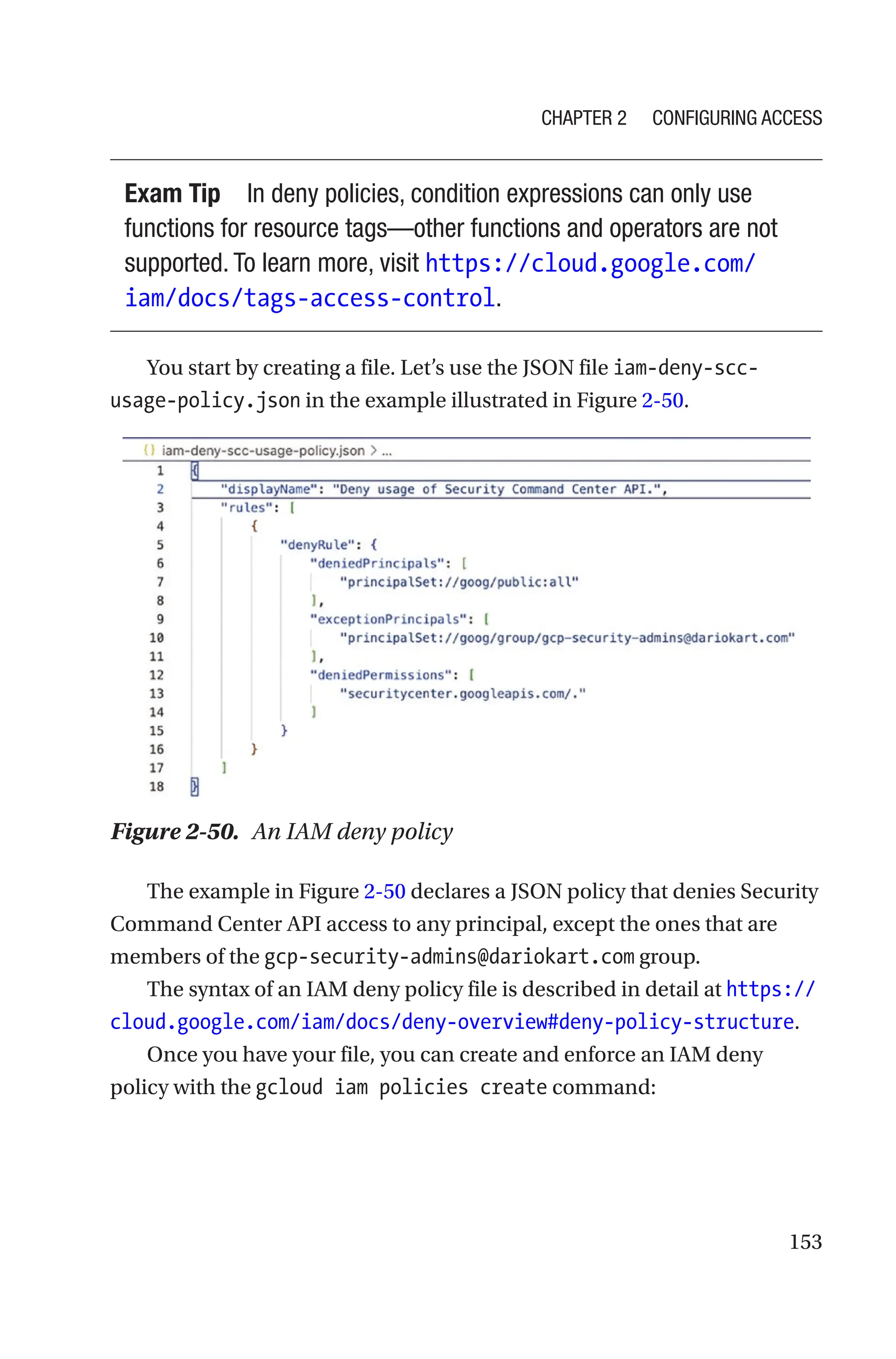 153
Exam Tip In deny policies, condition expressions can only use
functions for resource tags—other functions and operators are not
supported. To learn more, visit https://cloud.google.com/
iam/docs/tags-access-control.
You start by creating a file. Let’s use the JSON file iam-deny-scc-
usage-policy.json in the example illustrated in Figure 2-50.
Figure 2-50. An IAM deny policy
The example in Figure 2-50 declares a JSON policy that denies Security
Command Center API access to any principal, except the ones that are
members of the gcp-security-admins@dariokart.com group.
The syntax of an IAM deny policy file is described in detail at https://
cloud.google.com/iam/docs/deny-overview#deny-policy-structure.
Once you have your file, you can create and enforce an IAM deny
policy with the gcloud iam policies create command:
Chapter 2 Configuring Access
 