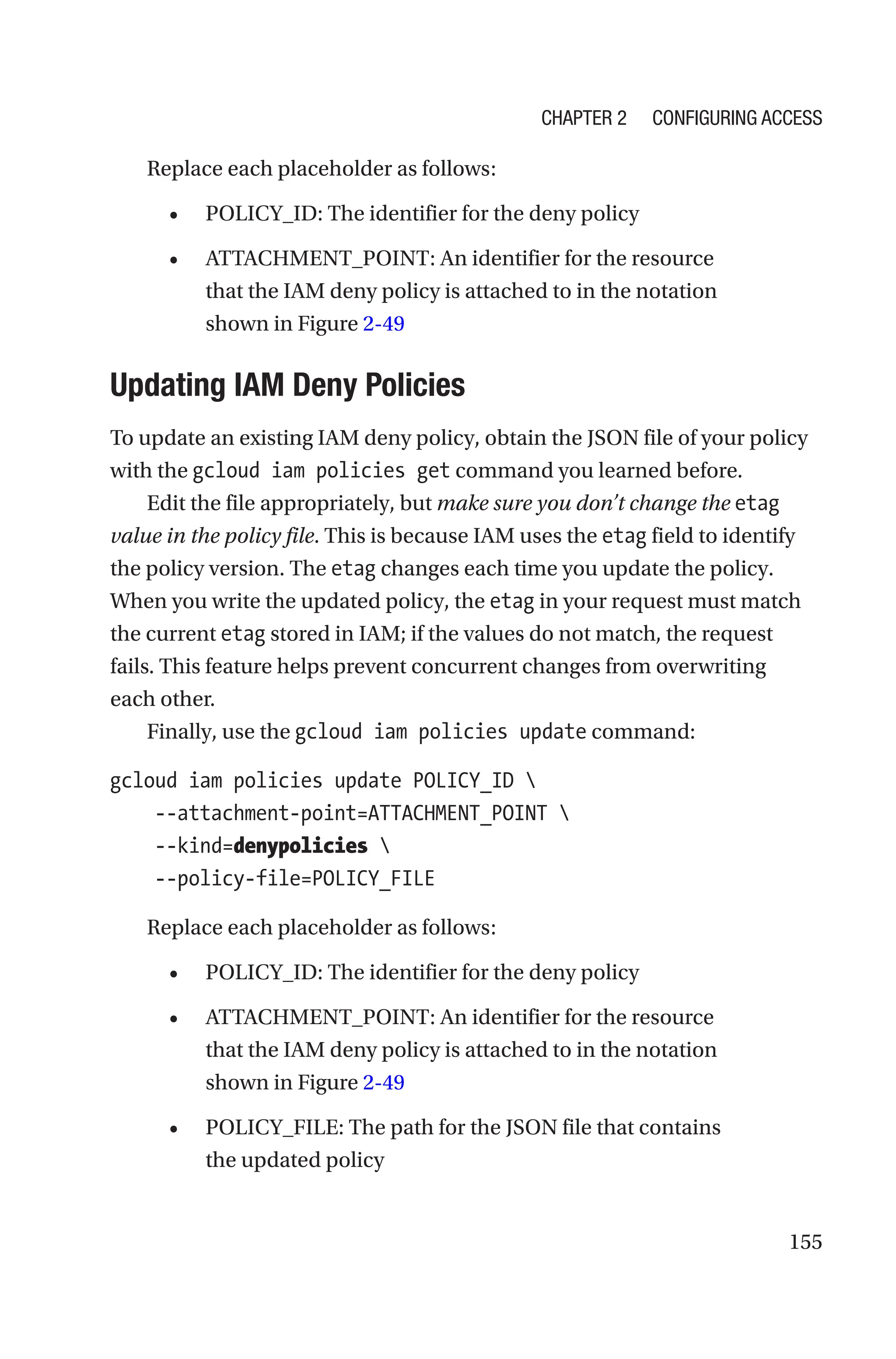155
Replace each placeholder as follows:
• POLICY_ID: The identifier for the deny policy
• ATTACHMENT_POINT: An identifier for the resource
that the IAM deny policy is attached to in the notation
shown in Figure 2-49

Updating IAM Deny Policies
To update an existing IAM deny policy, obtain the JSON file of your policy
with the gcloud iam policies get command you learned before.
Edit the file appropriately, but make sure you don’t change the etag
value in the policy file. This is because IAM uses the etag field to identify
the policy version. The etag changes each time you update the policy.
When you write the updated policy, the etag in your request must match
the current etag stored in IAM; if the values do not match, the request
fails. This feature helps prevent concurrent changes from overwriting
each other.
Finally, use the gcloud iam policies update command:
gcloud iam policies update POLICY_ID 
    --attachment-point=ATTACHMENT_POINT 
    --kind=denypolicies 
    --policy-file=POLICY_FILE
Replace each placeholder as follows:
• POLICY_ID: The identifier for the deny policy
• ATTACHMENT_POINT: An identifier for the resource
that the IAM deny policy is attached to in the notation
shown in Figure 2-49
• POLICY_FILE: The path for the JSON file that contains
the updated policy
Chapter 2 Configuring Access
 