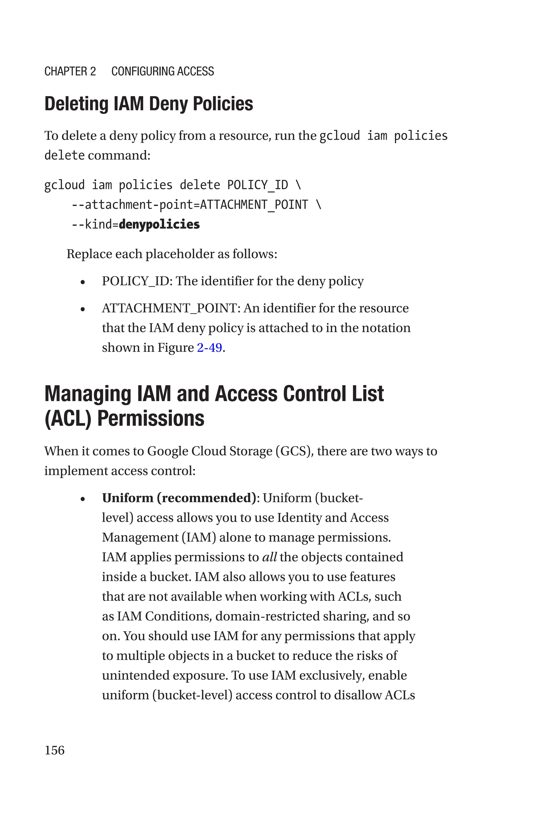 156

Deleting IAM Deny Policies
To delete a deny policy from a resource, run the gcloud iam policies
delete command:
gcloud iam policies delete POLICY_ID 
    --attachment-point=ATTACHMENT_POINT 
    --kind=denypolicies
Replace each placeholder as follows:
• POLICY_ID: The identifier for the deny policy
• ATTACHMENT_POINT: An identifier for the resource
that the IAM deny policy is attached to in the notation
shown in Figure 2-49.

Managing IAM and Access Control List
(ACL) Permissions
When it comes to Google Cloud Storage (GCS), there are two ways to
implement access control:
• Uniform (recommended): Uniform (bucket-
level) access allows you to use Identity and Access
Management (IAM) alone to manage permissions.
IAM applies permissions to all the objects contained
inside a bucket. IAM also allows you to use features
that are not available when working with ACLs, such
as IAM Conditions, domain-restricted sharing, and so
on. You should use IAM for any permissions that apply
to multiple objects in a bucket to reduce the risks of
unintended exposure. To use IAM exclusively, enable
uniform (bucket-level) access control to disallow ACLs
Chapter 2 Configuring Access
 