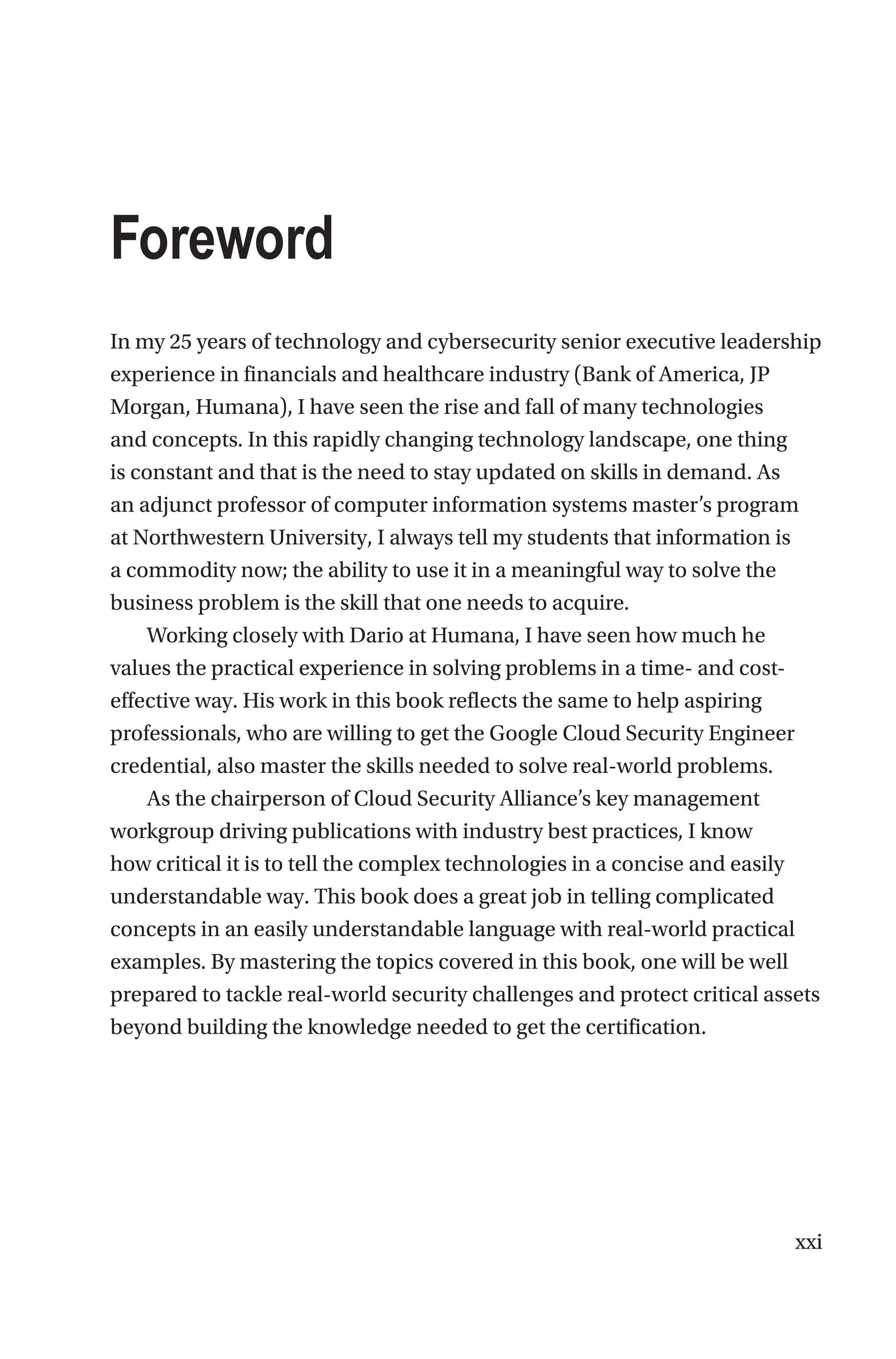 xxi
Foreword
In my 25 years of technology and cybersecurity senior executive leadership
experience in financials and healthcare industry (Bank of America, JP
Morgan, Humana), I have seen the rise and fall of many technologies
and concepts. In this rapidly changing technology landscape, one thing
is constant and that is the need to stay updated on skills in demand. As
an adjunct professor of computer information systems master’s program
at Northwestern University, I always tell my students that information is
a commodity now; the ability to use it in a meaningful way to solve the
business problem is the skill that one needs to acquire.
Working closely with Dario at Humana, I have seen how much he
values the practical experience in solving problems in a time- and cost-
effective way. His work in this book reflects the same to help aspiring
professionals, who are willing to get the Google Cloud Security Engineer
credential, also master the skills needed to solve real-world problems.
As the chairperson of Cloud Security Alliance’s key management
workgroup driving publications with industry best practices, I know
how critical it is to tell the complex technologies in a concise and easily
understandable way. This book does a great job in telling complicated
concepts in an easily understandable language with real-world practical
examples. By mastering the topics covered in this book, one will be well
prepared to tackle real-world security challenges and protect critical assets
beyond building the knowledge needed to get the certification.
 