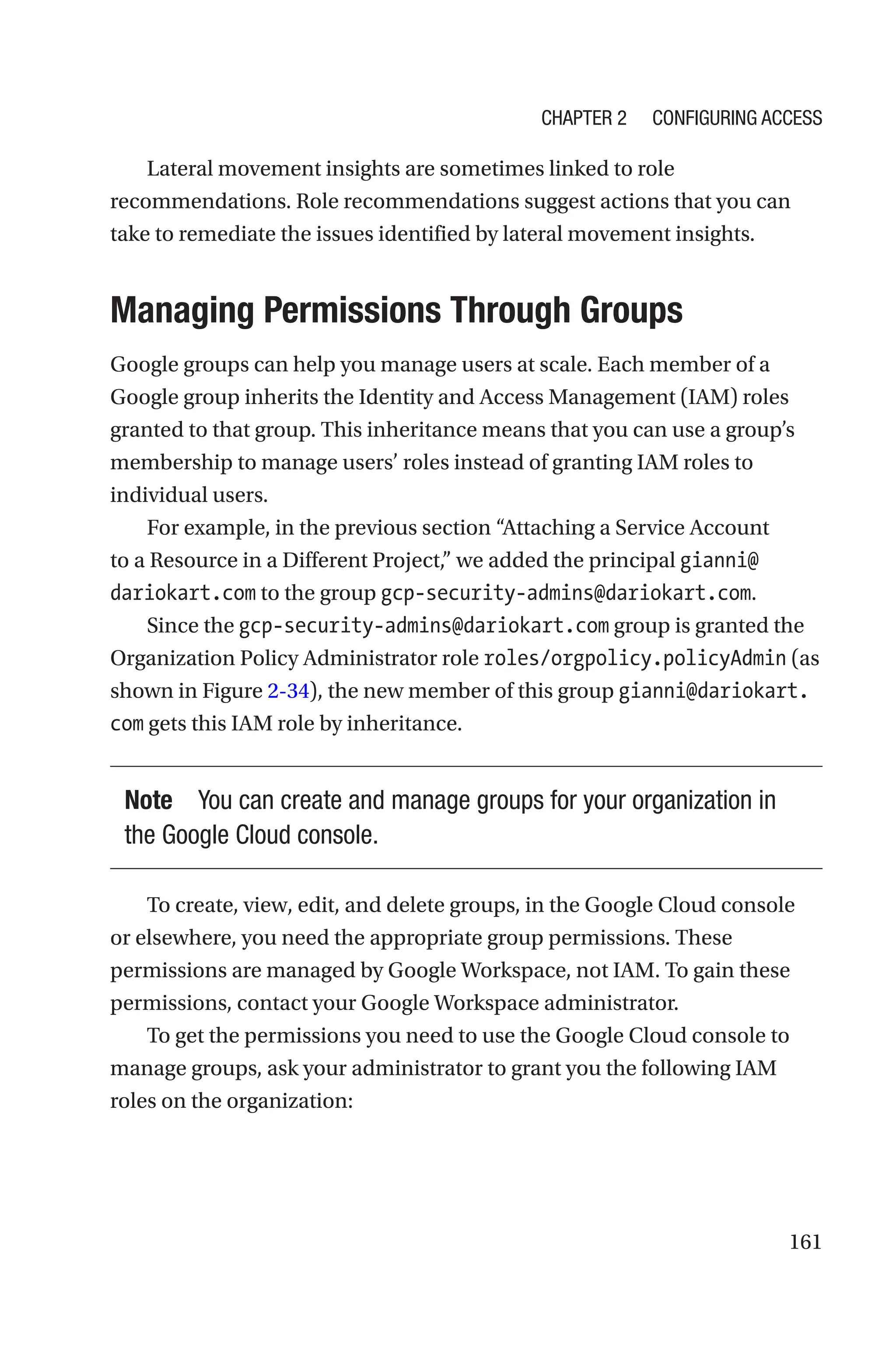161
Lateral movement insights are sometimes linked to role
recommendations. Role recommendations suggest actions that you can
take to remediate the issues identified by lateral movement insights.

Managing Permissions Through Groups
Google groups can help you manage users at scale. Each member of a
Google group inherits the Identity and Access Management (IAM) roles
granted to that group. This inheritance means that you can use a group’s
membership to manage users’ roles instead of granting IAM roles to
individual users.
For example, in the previous section “Attaching a Service Account
to a Resource in a Different Project,” we added the principal gianni@
dariokart.com to the group gcp-security-admins@dariokart.com.
Since the gcp-security-admins@dariokart.com group is granted the
Organization Policy Administrator role roles/orgpolicy.policyAdmin (as
shown in Figure 2-34), the new member of this group gianni@dariokart.
com gets this IAM role by inheritance.
Note You can create and manage groups for your organization in
the Google Cloud console.
To create, view, edit, and delete groups, in the Google Cloud console
or elsewhere, you need the appropriate group permissions. These
permissions are managed by Google Workspace, not IAM. To gain these
permissions, contact your Google Workspace administrator.
To get the permissions you need to use the Google Cloud console to
manage groups, ask your administrator to grant you the following IAM
roles on the organization:
Chapter 2 Configuring Access
 