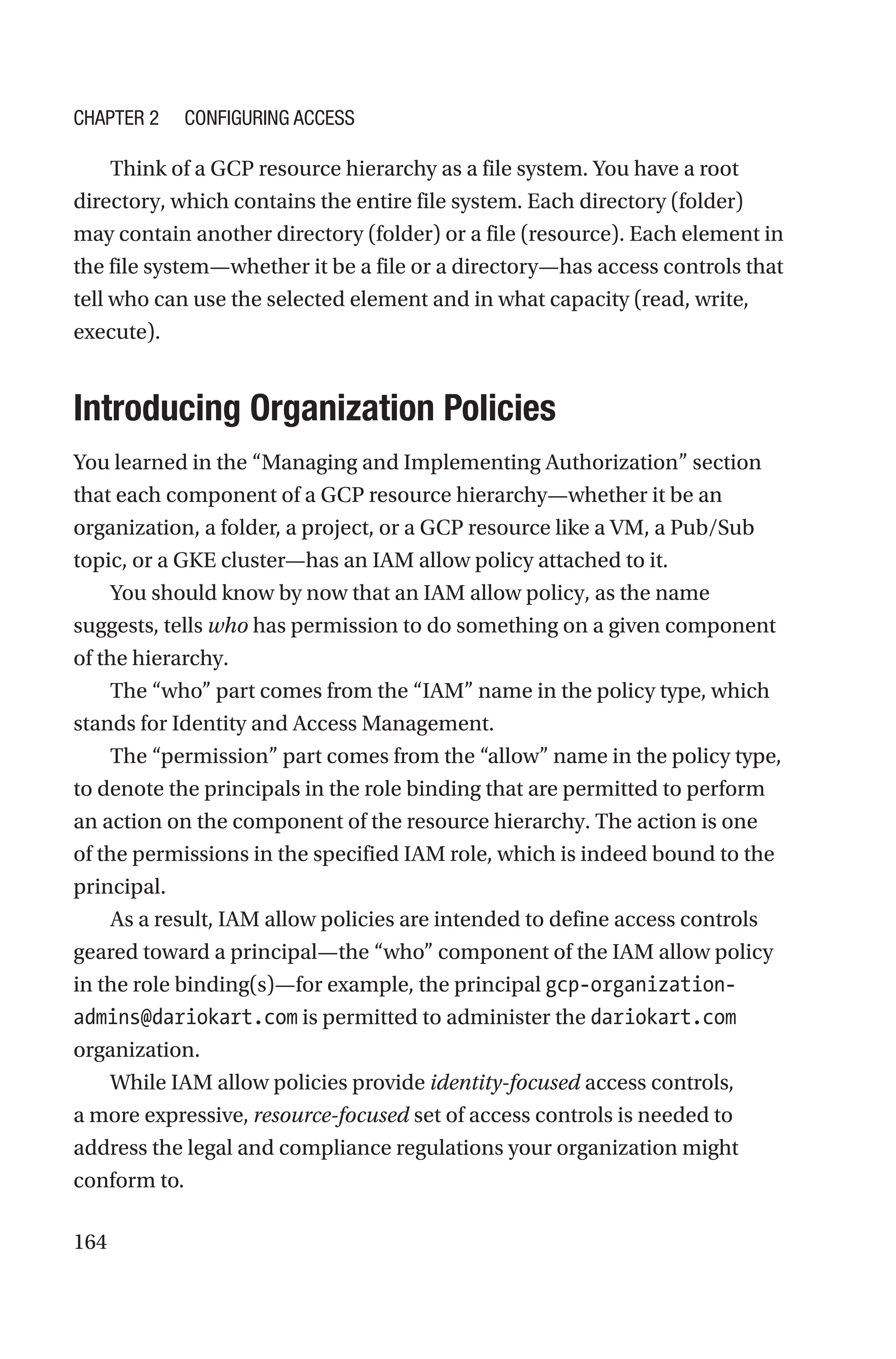 164
Think of a GCP resource hierarchy as a file system. You have a root
directory, which contains the entire file system. Each directory (folder)
may contain another directory (folder) or a file (resource). Each element in
the file system—whether it be a file or a directory—has access controls that
tell who can use the selected element and in what capacity (read, write,
execute).

Introducing Organization Policies
You learned in the “Managing and Implementing Authorization” section
that each component of a GCP resource hierarchy—whether it be an
organization, a folder, a project, or a GCP resource like a VM, a Pub/Sub
topic, or a GKE cluster—has an IAM allow policy attached to it.
You should know by now that an IAM allow policy, as the name
suggests, tells who has permission to do something on a given component
of the hierarchy.
The “who” part comes from the “IAM” name in the policy type, which
stands for Identity and Access Management.
The “permission” part comes from the “allow” name in the policy type,
to denote the principals in the role binding that are permitted to perform
an action on the component of the resource hierarchy. The action is one
of the permissions in the specified IAM role, which is indeed bound to the
principal.
As a result, IAM allow policies are intended to define access controls
geared toward a principal—the “who” component of the IAM allow policy
in the role binding(s)—for example, the principal gcp-organization-
admins@dariokart.com is permitted to administer the dariokart.com
organization.
While IAM allow policies provide identity-focused access controls,
a more expressive, resource-focused set of access controls is needed to
address the legal and compliance regulations your organization might
conform to.
Chapter 2 Configuring Access
 