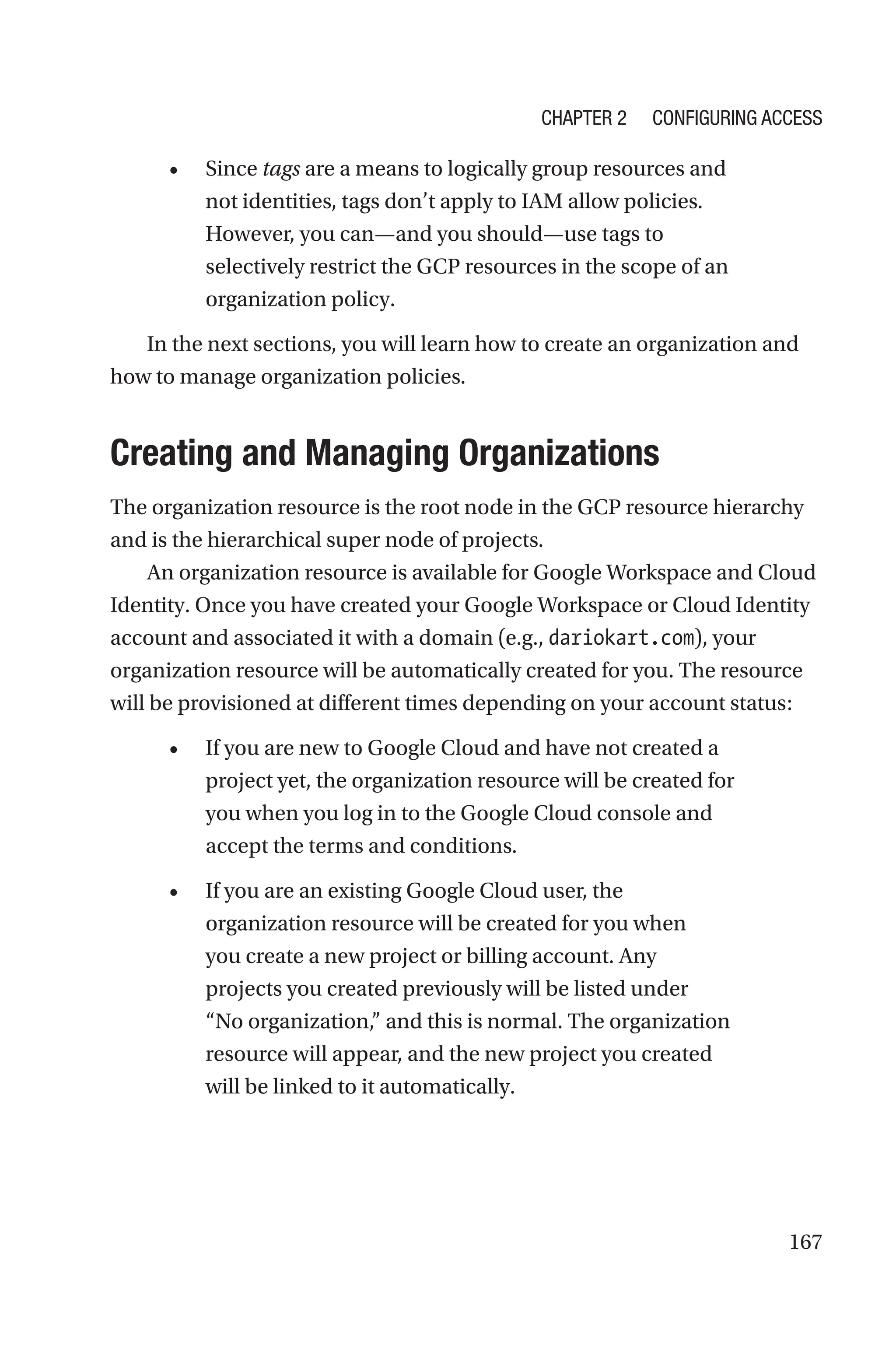 167
• Since tags are a means to logically group resources and
not identities, tags don’t apply to IAM allow policies.
However, you can—and you should—use tags to
selectively restrict the GCP resources in the scope of an
organization policy.
In the next sections, you will learn how to create an organization and
how to manage organization policies.

Creating and Managing Organizations
The organization resource is the root node in the GCP resource hierarchy
and is the hierarchical super node of projects.
An organization resource is available for Google Workspace and Cloud
Identity. Once you have created your Google Workspace or Cloud Identity
account and associated it with a domain (e.g., dariokart.com), your
organization resource will be automatically created for you. The resource
will be provisioned at different times depending on your account status:
• If you are new to Google Cloud and have not created a
project yet, the organization resource will be created for
you when you log in to the Google Cloud console and
accept the terms and conditions.
• If you are an existing Google Cloud user, the
organization resource will be created for you when
you create a new project or billing account. Any
projects you created previously will be listed under
“No organization,” and this is normal. The organization
resource will appear, and the new project you created
will be linked to it automatically.
Chapter 2 Configuring Access
 