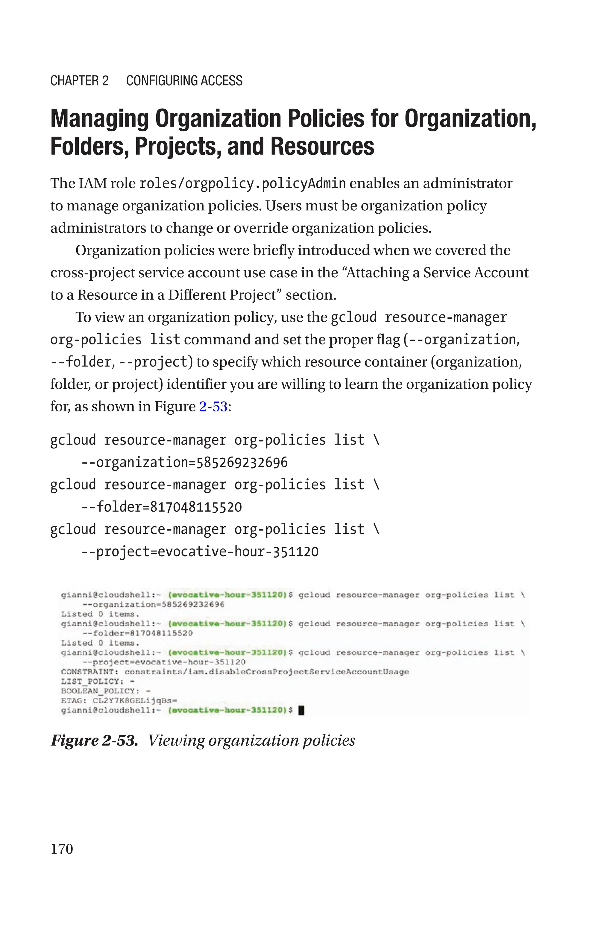 170

Managing Organization Policies for Organization,
Folders, Projects, and Resources
The IAM role roles/orgpolicy.policyAdmin enables an administrator
to manage organization policies. Users must be organization policy
administrators to change or override organization policies.
Organization policies were briefly introduced when we covered the
cross-project service account use case in the “Attaching a Service Account
to a Resource in a Different Project” section.
To view an organization policy, use the gcloud resource-manager
org-policies list command and set the proper flag (--organization,
--folder, --project) to specify which resource container (organization,
folder, or project) identifier you are willing to learn the organization policy
for, as shown in Figure 2-53:
gcloud resource-manager org-policies list 
    --organization=585269232696
gcloud resource-manager org-policies list 
    --folder=817048115520
gcloud resource-manager org-policies list 
    --project=evocative-hour-351120
Figure 2-53. Viewing organization policies
Chapter 2 Configuring Access
 
