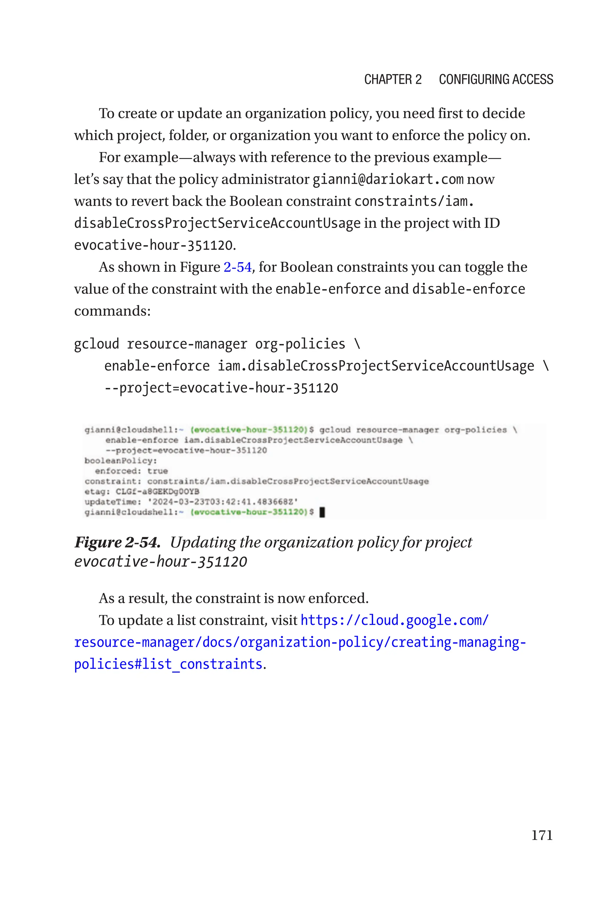 171
To create or update an organization policy, you need first to decide
which project, folder, or organization you want to enforce the policy on.
For example—always with reference to the previous example—
let’s say that the policy administrator gianni@dariokart.com now
wants to revert back the Boolean constraint constraints/iam.
disableCrossProjectServiceAccountUsage in the project with ID
evocative-hour-351120.
As shown in Figure 2-54, for Boolean constraints you can toggle the
value of the constraint with the enable-­enforce and disable-enforce
commands:
gcloud resource-manager org-policies 
    enable-enforce iam.disableCrossProjectServiceAccountUsage 
    --project=evocative-hour-351120
Figure 2-54. Updating the organization policy for project
evocative-hour-351120
As a result, the constraint is now enforced.
To update a list constraint, visit https://cloud.google.com/
resource-manager/docs/organization-policy/creating-managing-
policies#list_constraints.
Chapter 2 Configuring Access
 