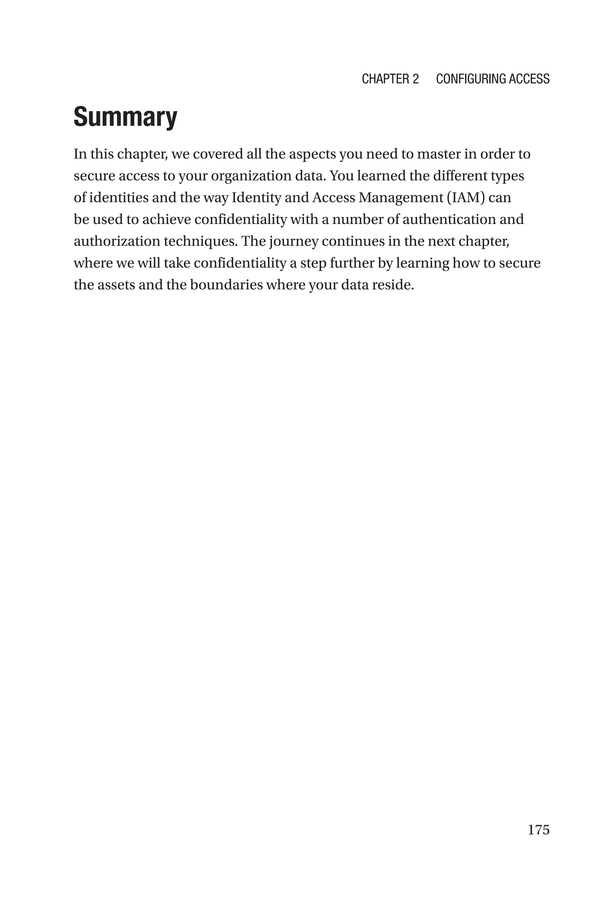 175
Summary
In this chapter, we covered all the aspects you need to master in order to
secure access to your organization data. You learned the different types
of identities and the way Identity and Access Management (IAM) can
be used to achieve confidentiality with a number of authentication and
authorization techniques. The journey continues in the next chapter,
where we will take confidentiality a step further by learning how to secure
the assets and the boundaries where your data reside.
Chapter 2 Configuring Access
 