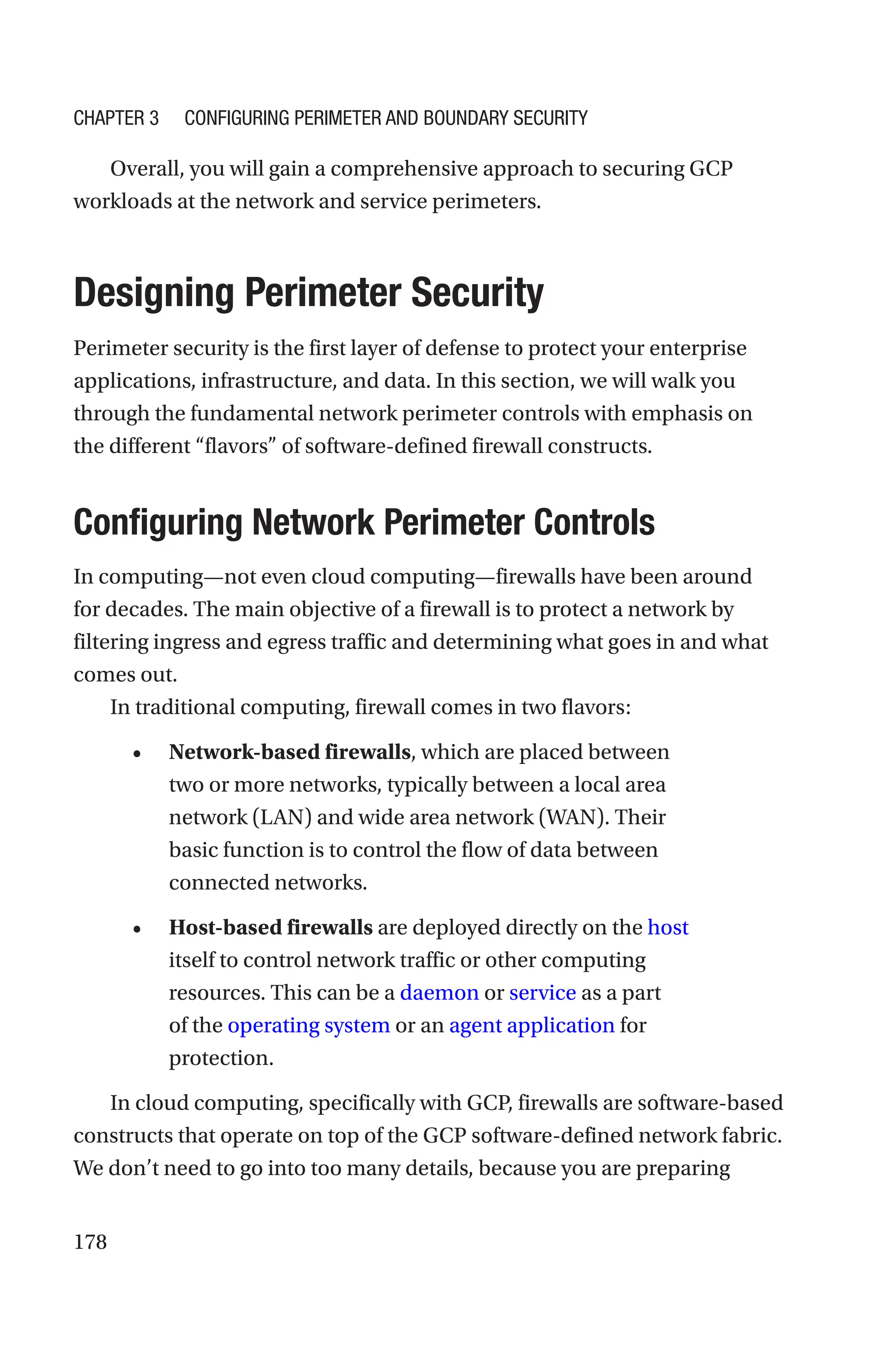178
Overall, you will gain a comprehensive approach to securing GCP
workloads at the network and service perimeters.

Designing Perimeter Security
Perimeter security is the first layer of defense to protect your enterprise
applications, infrastructure, and data. In this section, we will walk you
through the fundamental network perimeter controls with emphasis on
the different “flavors” of software-defined firewall constructs.

Configuring Network Perimeter Controls
In computing—not even cloud computing—firewalls have been around
for decades. The main objective of a firewall is to protect a network by
filtering ingress and egress traffic and determining what goes in and what
comes out.
In traditional computing, firewall comes in two flavors:
• Network-based firewalls, which are placed between
two or more networks, typically between a local area
network (LAN) and wide area network (WAN). Their
basic function is to control the flow of data between
connected networks.
• Host-based firewalls are deployed directly on the host
itself to control network traffic or other computing
resources. This can be a daemon or service as a part
of the operating system or an agent application for
protection.
In cloud computing, specifically with GCP, firewalls are software-based
constructs that operate on top of the GCP software-defined network fabric.
We don’t need to go into too many details, because you are preparing
Chapter 3 Configuring Perimeter and Boundary Security
 