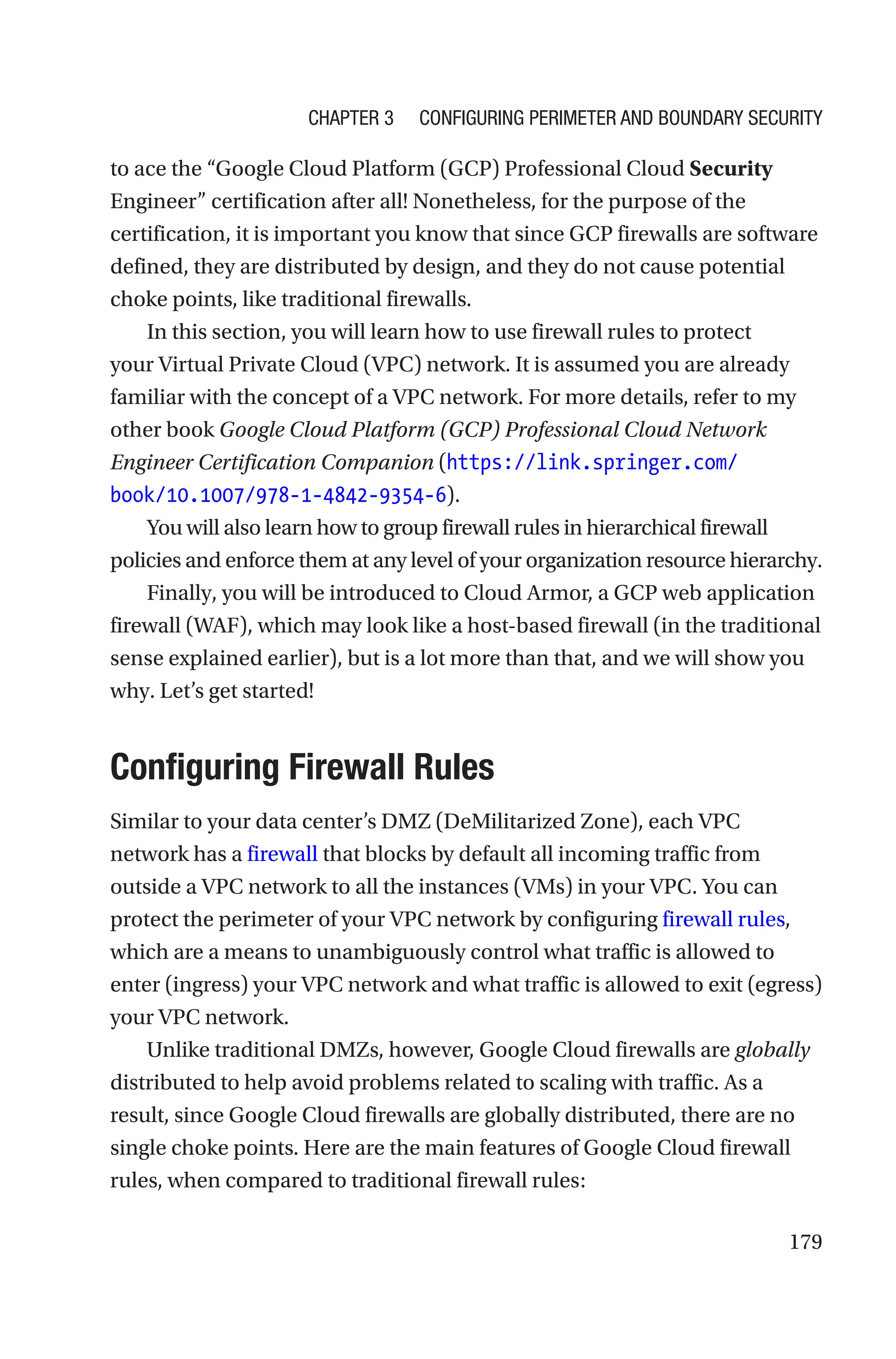 179
to ace the “Google Cloud Platform (GCP) Professional Cloud Security
Engineer” certification after all! Nonetheless, for the purpose of the
certification, it is important you know that since GCP firewalls are software
defined, they are distributed by design, and they do not cause potential
choke points, like traditional firewalls.
In this section, you will learn how to use firewall rules to protect
your Virtual Private Cloud (VPC) network. It is assumed you are already
familiar with the concept of a VPC network. For more details, refer to my
other book Google Cloud Platform (GCP) Professional Cloud Network
Engineer Certification Companion (https://link.springer.com/
book/10.1007/978-1-4842-9354-6).
You will also learn how to group firewall rules in hierarchical firewall
policies and enforce them at any level of your organization resource hierarchy.
Finally, you will be introduced to Cloud Armor, a GCP web application
firewall (WAF), which may look like a host-based firewall (in the traditional
sense explained earlier), but is a lot more than that, and we will show you
why. Let’s get started!

Configuring Firewall Rules
Similar to your data center’s DMZ (DeMilitarized Zone), each VPC
network has a firewall that blocks by default all incoming traffic from
outside a VPC network to all the instances (VMs) in your VPC. You can
protect the perimeter of your VPC network by configuring firewall rules,
which are a means to unambiguously control what traffic is allowed to
enter (ingress) your VPC network and what traffic is allowed to exit (egress)
your VPC network.
Unlike traditional DMZs, however, Google Cloud firewalls are globally
distributed to help avoid problems related to scaling with traffic. As a
result, since Google Cloud firewalls are globally distributed, there are no
single choke points. Here are the main features of Google Cloud firewall
rules, when compared to traditional firewall rules:
Chapter 3 Configuring Perimeter and Boundary Security
 