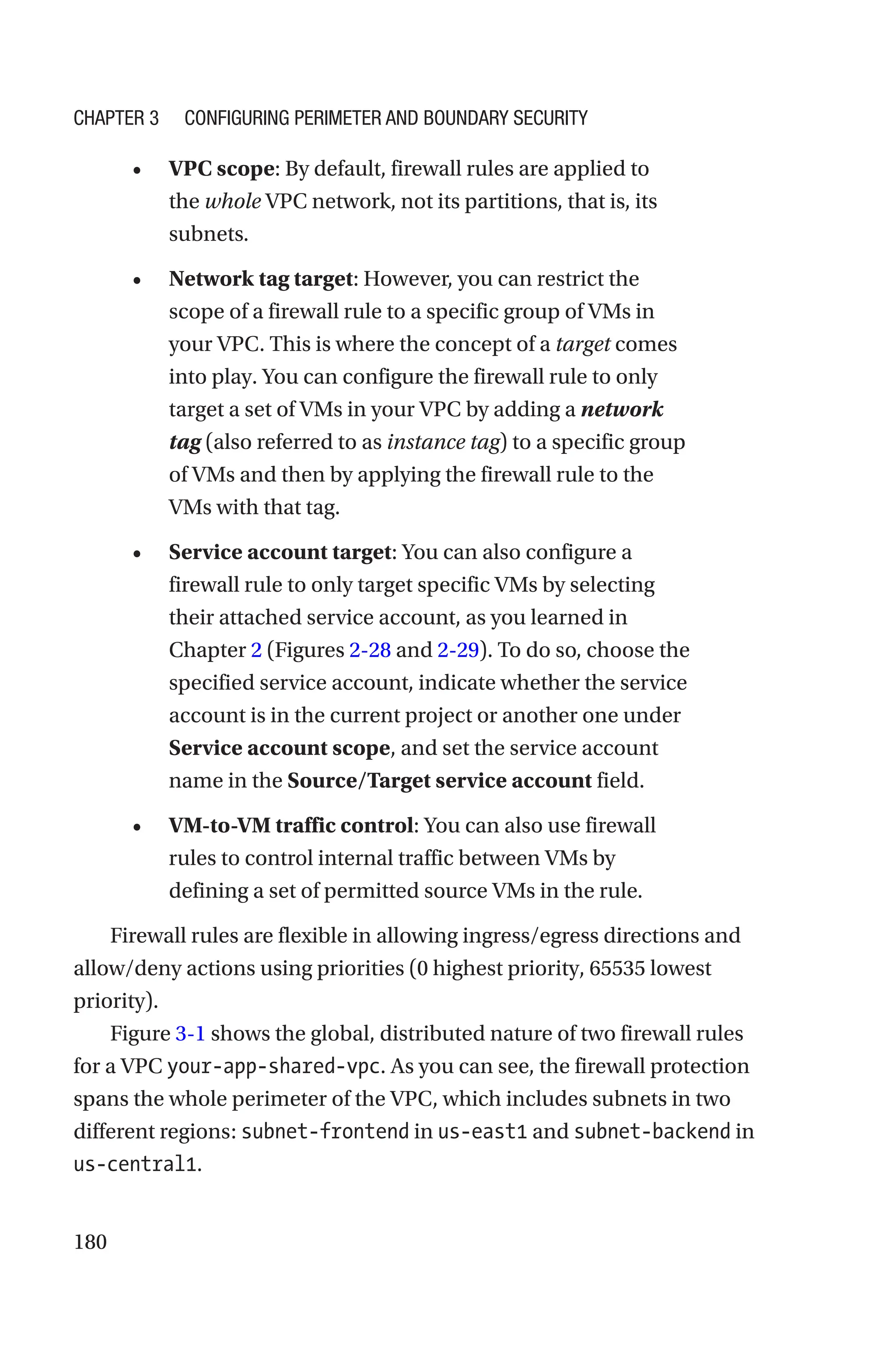 180
• VPC scope: By default, firewall rules are applied to
the whole VPC network, not its partitions, that is, its
subnets.
• Network tag target: However, you can restrict the
scope of a firewall rule to a specific group of VMs in
your VPC. This is where the concept of a target comes
into play. You can configure the firewall rule to only
target a set of VMs in your VPC by adding a network
tag (also referred to as instance tag) to a specific group
of VMs and then by applying the firewall rule to the
VMs with that tag.
• Service account target: You can also configure a
firewall rule to only target specific VMs by selecting
their attached service account, as you learned in
Chapter 2 (Figures 2-28 and 2-29). To do so, choose the
specified service account, indicate whether the service
account is in the current project or another one under
Service account scope, and set the service account
name in the Source/Target service account field.
• VM-to-VM traffic control: You can also use firewall
rules to control internal traffic between VMs by
defining a set of permitted source VMs in the rule.
Firewall rules are flexible in allowing ingress/egress directions and
allow/deny actions using priorities (0 highest priority, 65535 lowest
priority).
Figure 3-1 shows the global, distributed nature of two firewall rules
for a VPC your-app-shared-vpc. As you can see, the firewall protection
spans the whole perimeter of the VPC, which includes subnets in two
different regions: subnet-frontend in us-east1 and subnet-backend in
us-central1.
Chapter 3 Configuring Perimeter and Boundary Security
 