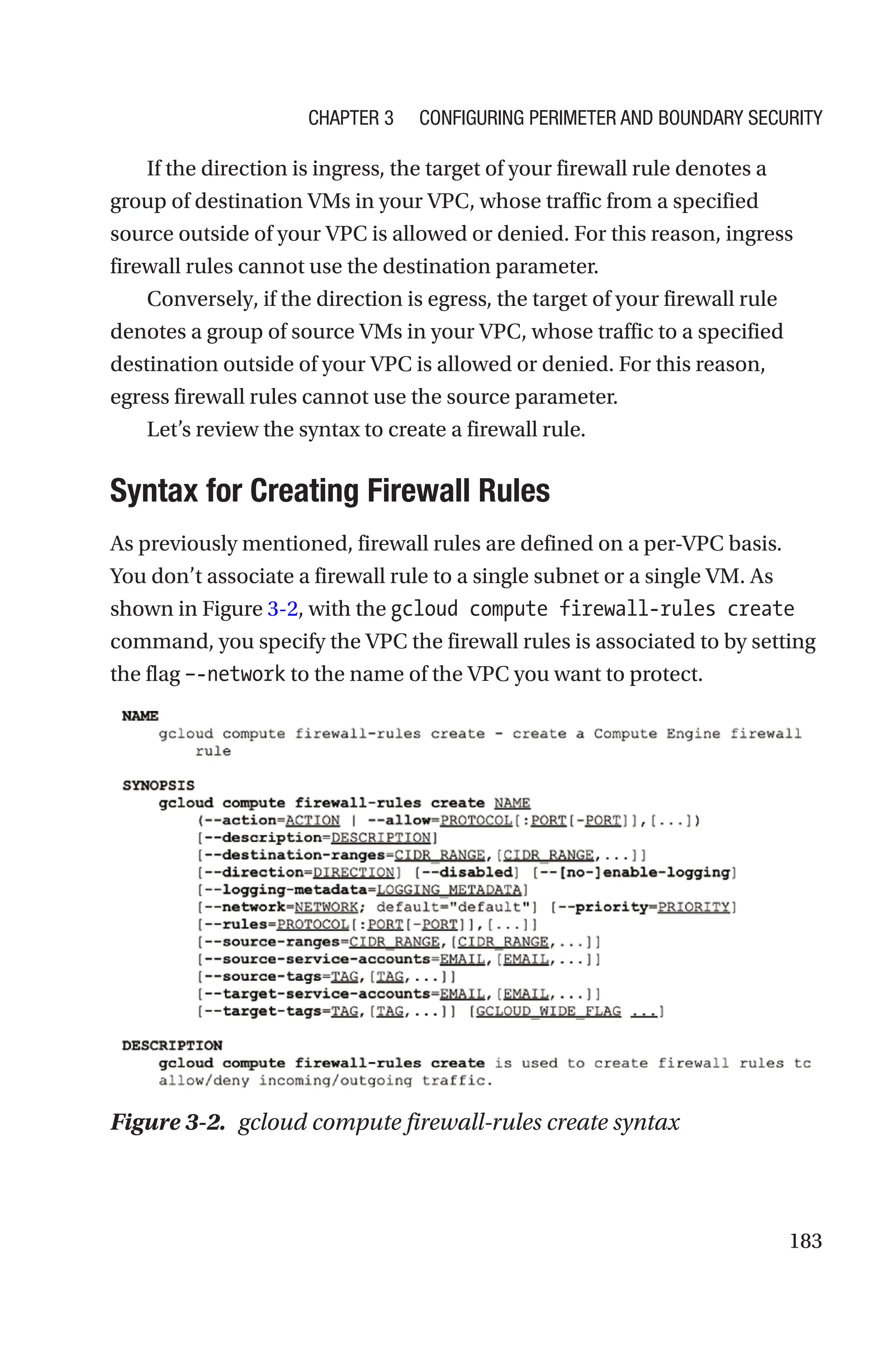 183
If the direction is ingress, the target of your firewall rule denotes a
group of destination VMs in your VPC, whose traffic from a specified
source outside of your VPC is allowed or denied. For this reason, ingress
firewall rules cannot use the destination parameter.
Conversely, if the direction is egress, the target of your firewall rule
denotes a group of source VMs in your VPC, whose traffic to a specified
destination outside of your VPC is allowed or denied. For this reason,
egress firewall rules cannot use the source parameter.
Let’s review the syntax to create a firewall rule.

Syntax for Creating Firewall Rules
As previously mentioned, firewall rules are defined on a per-VPC basis.
You don’t associate a firewall rule to a single subnet or a single VM. As
shown in Figure 3-2, with the gcloud compute firewall-rules create
command, you specify the VPC the firewall rules is associated to by setting
the flag –-network to the name of the VPC you want to protect.
Figure 3-2. gcloud compute firewall-rules create syntax
Chapter 3 Configuring Perimeter and Boundary Security
 