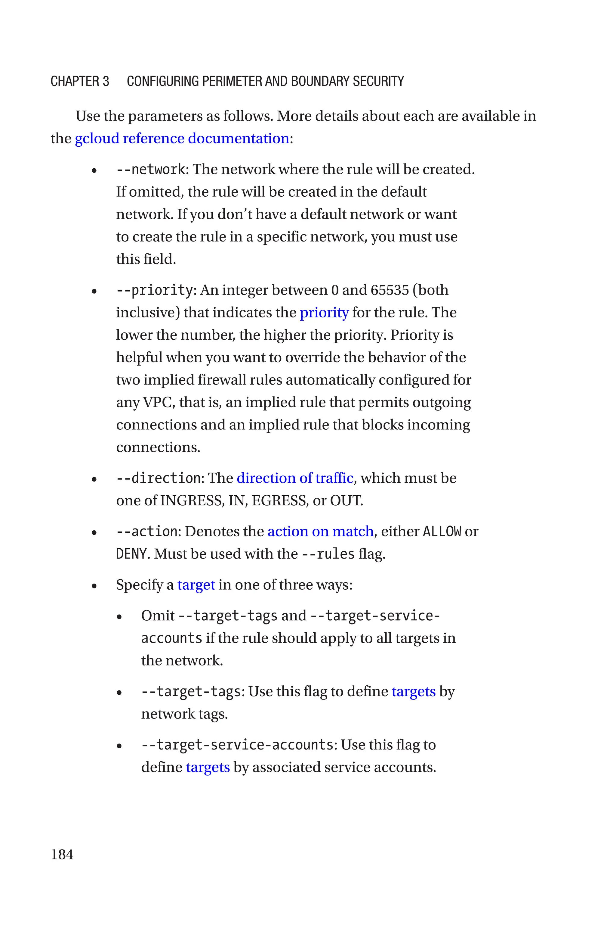 184
Use the parameters as follows. More details about each are available in
the gcloud reference documentation:
• --network: The network where the rule will be created.
If omitted, the rule will be created in the default
network. If you don’t have a default network or want
to create the rule in a specific network, you must use
this field.
• --priority: An integer between 0 and 65535 (both
inclusive) that indicates the priority for the rule. The
lower the number, the higher the priority. Priority is
helpful when you want to override the behavior of the
two implied firewall rules automatically configured for
any VPC, that is, an implied rule that permits outgoing
connections and an implied rule that blocks incoming
connections.
• --direction: The direction of traffic, which must be
one of INGRESS, IN, EGRESS, or OUT.
• --action: Denotes the action on match, either ALLOW or
DENY. Must be used with the --rules flag.
• Specify a target in one of three ways:
• Omit --target-tags and --target-service-
accounts if the rule should apply to all targets in
the network.
• --target-tags: Use this flag to define targets by
network tags.
• --target-service-accounts: Use this flag to
define targets by associated service accounts.
Chapter 3 Configuring Perimeter and Boundary Security
 