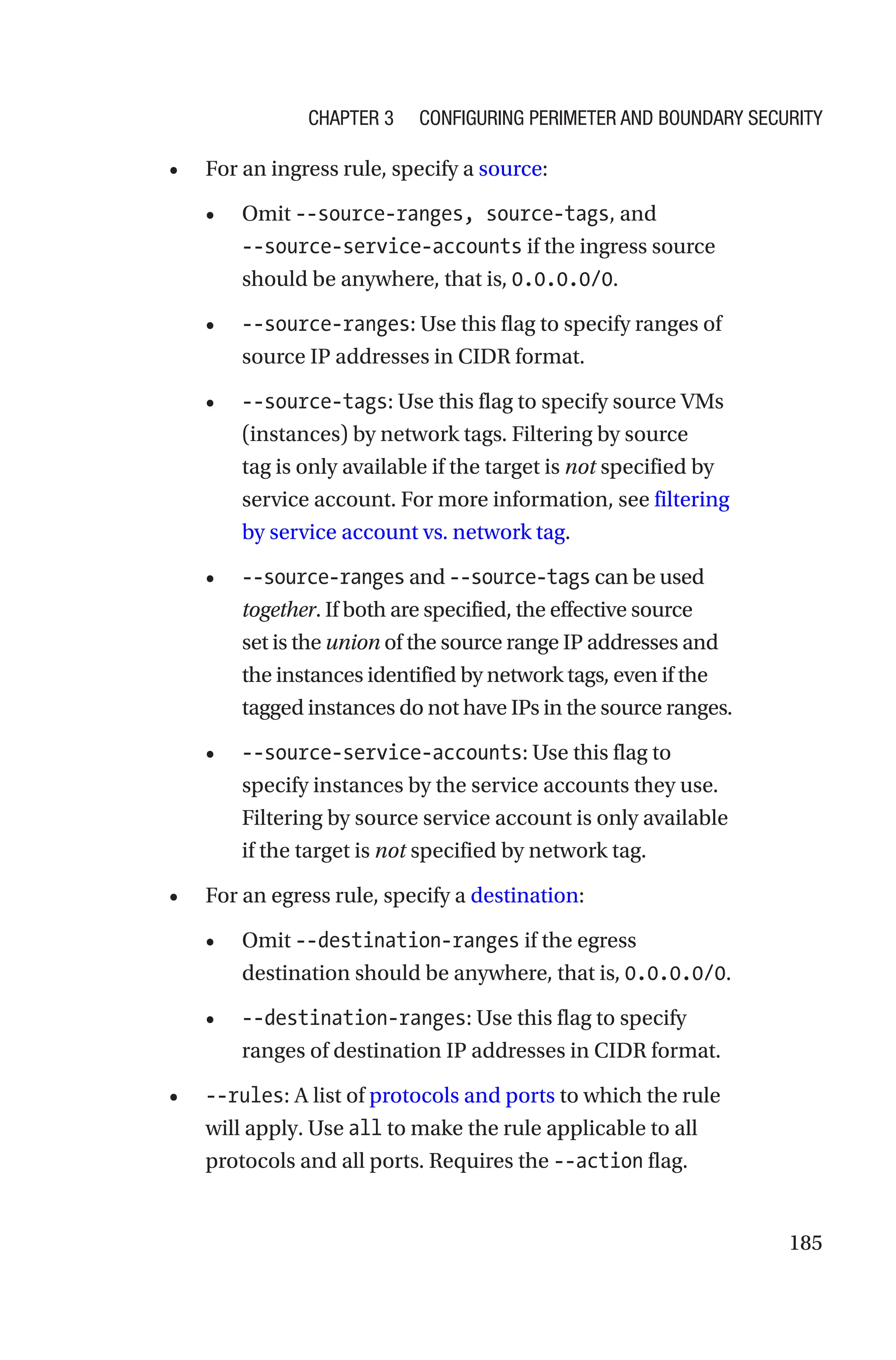 185
• For an ingress rule, specify a source:
• Omit --source-ranges, source-tags, and
--source-service-­accounts if the ingress source
should be anywhere, that is, 0.0.0.0/0.
• --source-ranges: Use this flag to specify ranges of
source IP addresses in CIDR format.
• --source-tags: Use this flag to specify source VMs
(instances) by network tags. Filtering by source
tag is only available if the target is not specified by
service account. For more information, see filtering
by service account vs. network tag.
• --source-ranges and --source-tags can be used
together. If both are specified, the effective source
set is the union of the source range IP addresses and
the instances identified by network tags, even if the
tagged instances do not have IPs in the source ranges.
• --source-service-accounts: Use this flag to
specify instances by the service accounts they use.
Filtering by source service account is only available
if the target is not specified by network tag.
• For an egress rule, specify a destination:
• Omit --destination-ranges if the egress
destination should be anywhere, that is, 0.0.0.0/0.
• --destination-ranges: Use this flag to specify
ranges of destination IP addresses in CIDR format.
• --rules: A list of protocols and ports to which the rule
will apply. Use all to make the rule applicable to all
protocols and all ports. Requires the --action flag.
Chapter 3 Configuring Perimeter and Boundary Security
 