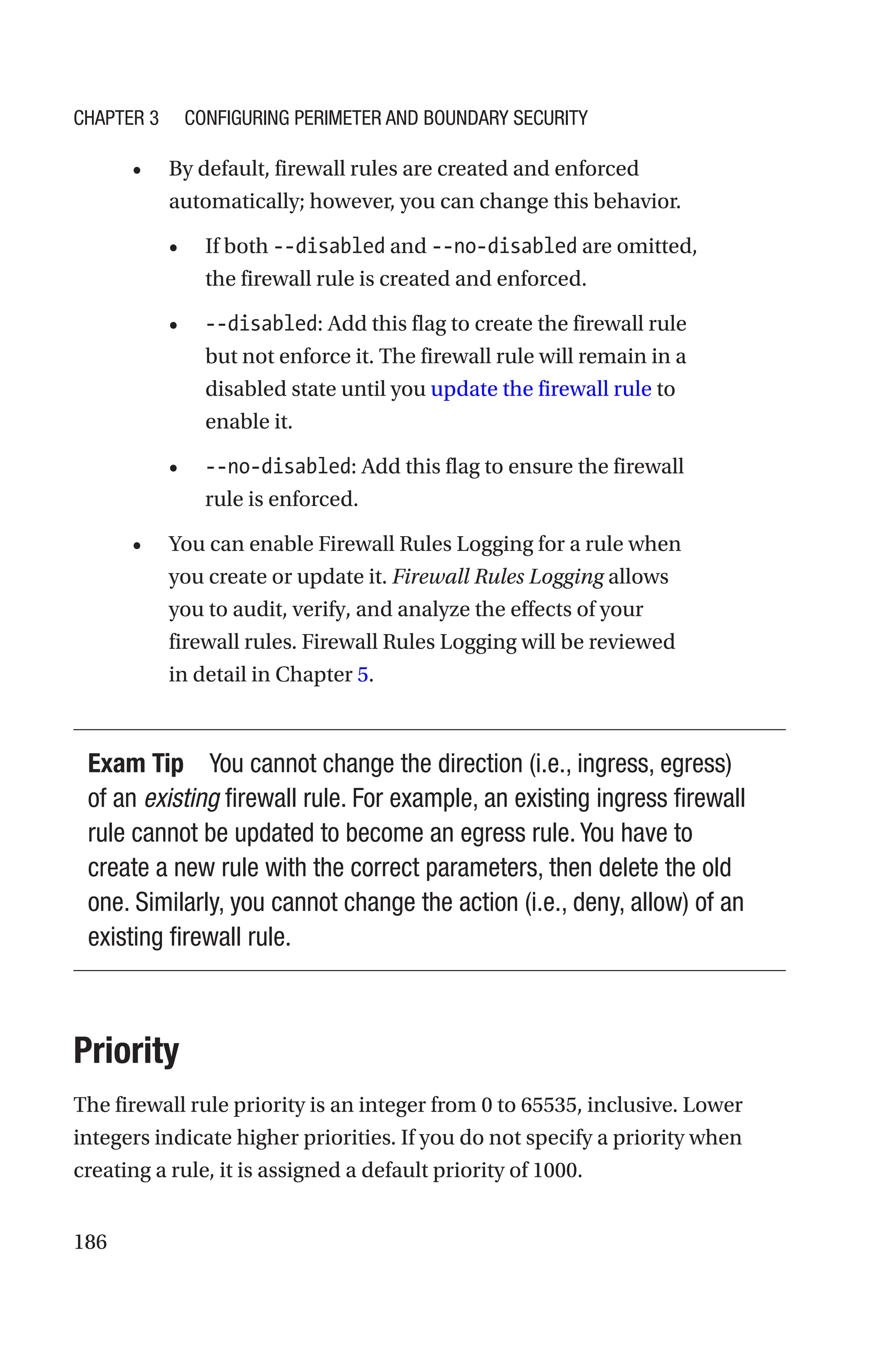 186
• By default, firewall rules are created and enforced
automatically; however, you can change this behavior.
• If both --disabled and --no-disabled are omitted,
the firewall rule is created and enforced.
• --disabled: Add this flag to create the firewall rule
but not enforce it. The firewall rule will remain in a
disabled state until you update the firewall rule to
enable it.
• --no-disabled: Add this flag to ensure the firewall
rule is enforced.
• You can enable Firewall Rules Logging for a rule when
you create or update it. Firewall Rules Logging allows
you to audit, verify, and analyze the effects of your
firewall rules. Firewall Rules Logging will be reviewed
in detail in Chapter 5.
Exam Tip You cannot change the direction (i.e., ingress, egress)
of an existing firewall rule. For example, an existing ingress firewall
rule cannot be updated to become an egress rule. You have to
create a new rule with the correct parameters, then delete the old
one. Similarly, you cannot change the action (i.e., deny, allow) of an
existing firewall rule.
Priority
The firewall rule priority is an integer from 0 to 65535, inclusive. Lower
integers indicate higher priorities. If you do not specify a priority when
creating a rule, it is assigned a default priority of 1000.
Chapter 3 Configuring Perimeter and Boundary Security
 
