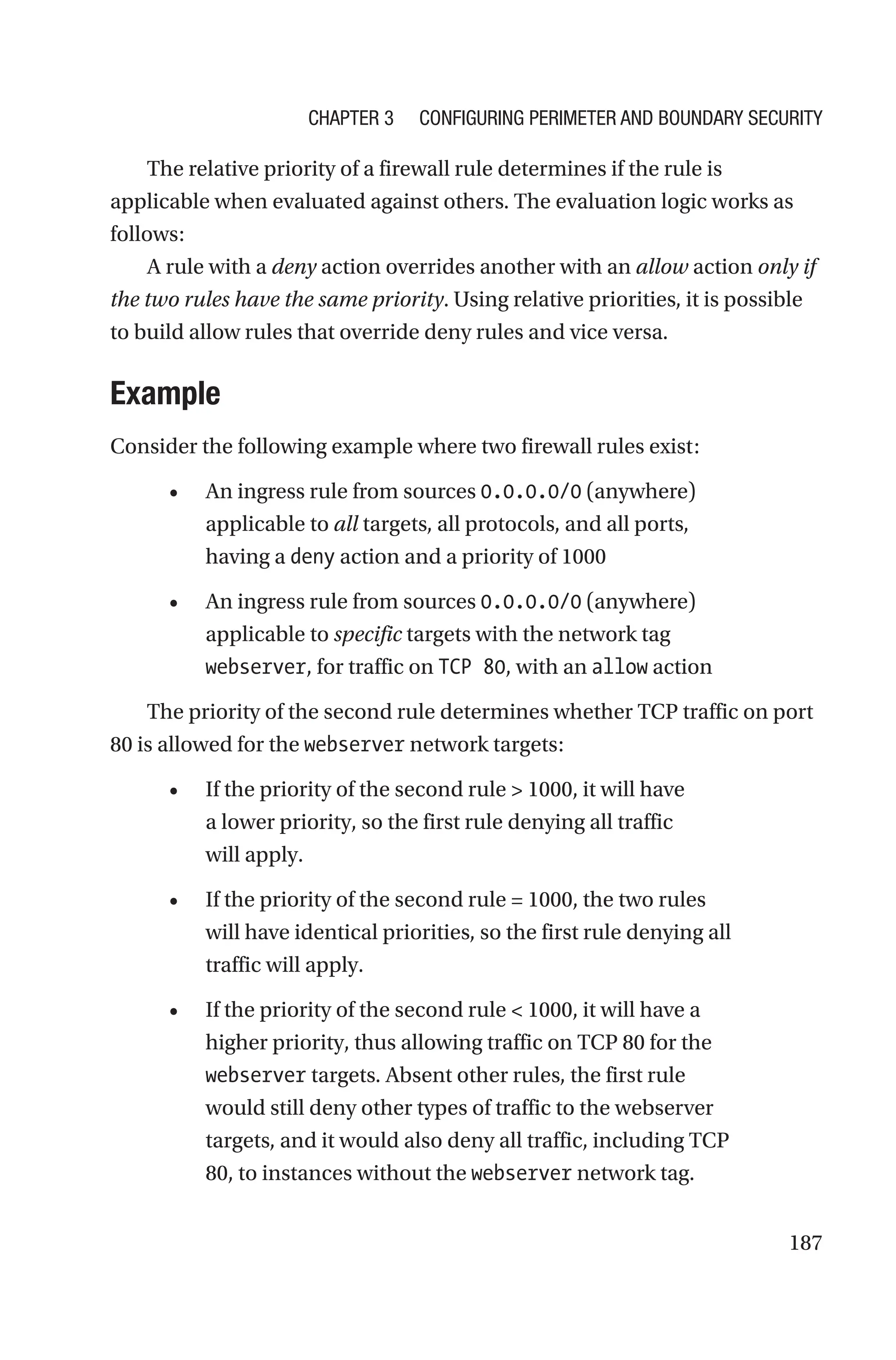 187
The relative priority of a firewall rule determines if the rule is
applicable when evaluated against others. The evaluation logic works as
follows:
A rule with a deny action overrides another with an allow action only if
the two rules have the same priority. Using relative priorities, it is possible
to build allow rules that override deny rules and vice versa.
Example
Consider the following example where two firewall rules exist:
• An ingress rule from sources 0.0.0.0/0 (anywhere)
applicable to all targets, all protocols, and all ports,
having a deny action and a priority of 1000
• An ingress rule from sources 0.0.0.0/0 (anywhere)
applicable to specific targets with the network tag
webserver, for traffic on TCP 80, with an allow action
The priority of the second rule determines whether TCP traffic on port
80 is allowed for the webserver network targets:
• If the priority of the second rule  1000, it will have
a lower priority, so the first rule denying all traffic
will apply.
• If the priority of the second rule = 1000, the two rules
will have identical priorities, so the first rule denying all
traffic will apply.
• If the priority of the second rule  1000, it will have a
higher priority, thus allowing traffic on TCP 80 for the
webserver targets. Absent other rules, the first rule
would still deny other types of traffic to the webserver
targets, and it would also deny all traffic, including TCP
80, to instances without the webserver network tag.
Chapter 3 Configuring Perimeter and Boundary Security
 