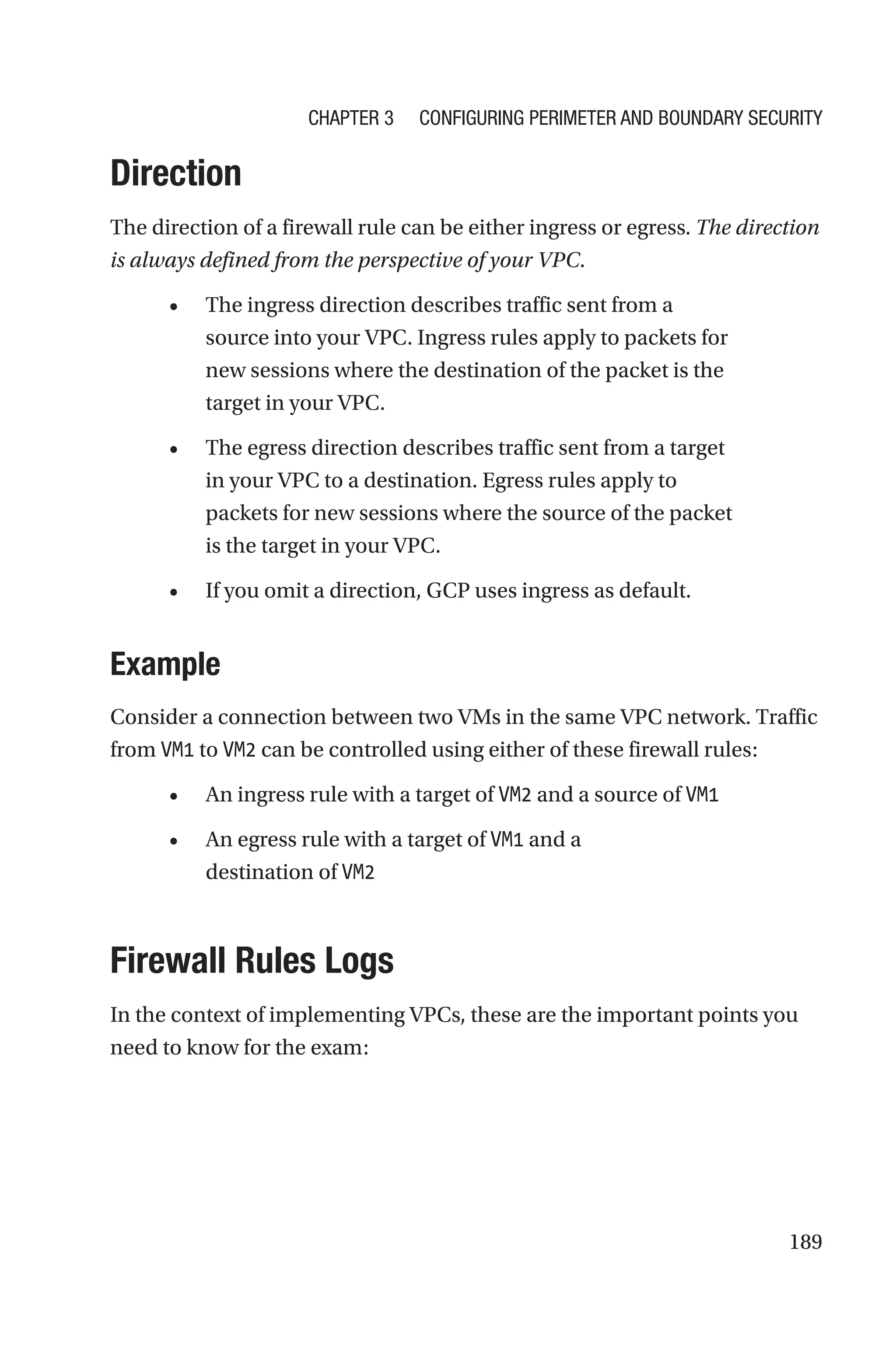 189
Direction
The direction of a firewall rule can be either ingress or egress. The direction
is always defined from the perspective of your VPC.
• The ingress direction describes traffic sent from a
source into your VPC. Ingress rules apply to packets for
new sessions where the destination of the packet is the
target in your VPC.
• The egress direction describes traffic sent from a target
in your VPC to a destination. Egress rules apply to
packets for new sessions where the source of the packet
is the target in your VPC.
• If you omit a direction, GCP uses ingress as default.
Example
Consider a connection between two VMs in the same VPC network. Traffic
from VM1 to VM2 can be controlled using either of these firewall rules:
• An ingress rule with a target of VM2 and a source of VM1
• An egress rule with a target of VM1 and a
destination of VM2

Firewall Rules Logs
In the context of implementing VPCs, these are the important points you
need to know for the exam:
Chapter 3 Configuring Perimeter and Boundary Security
 