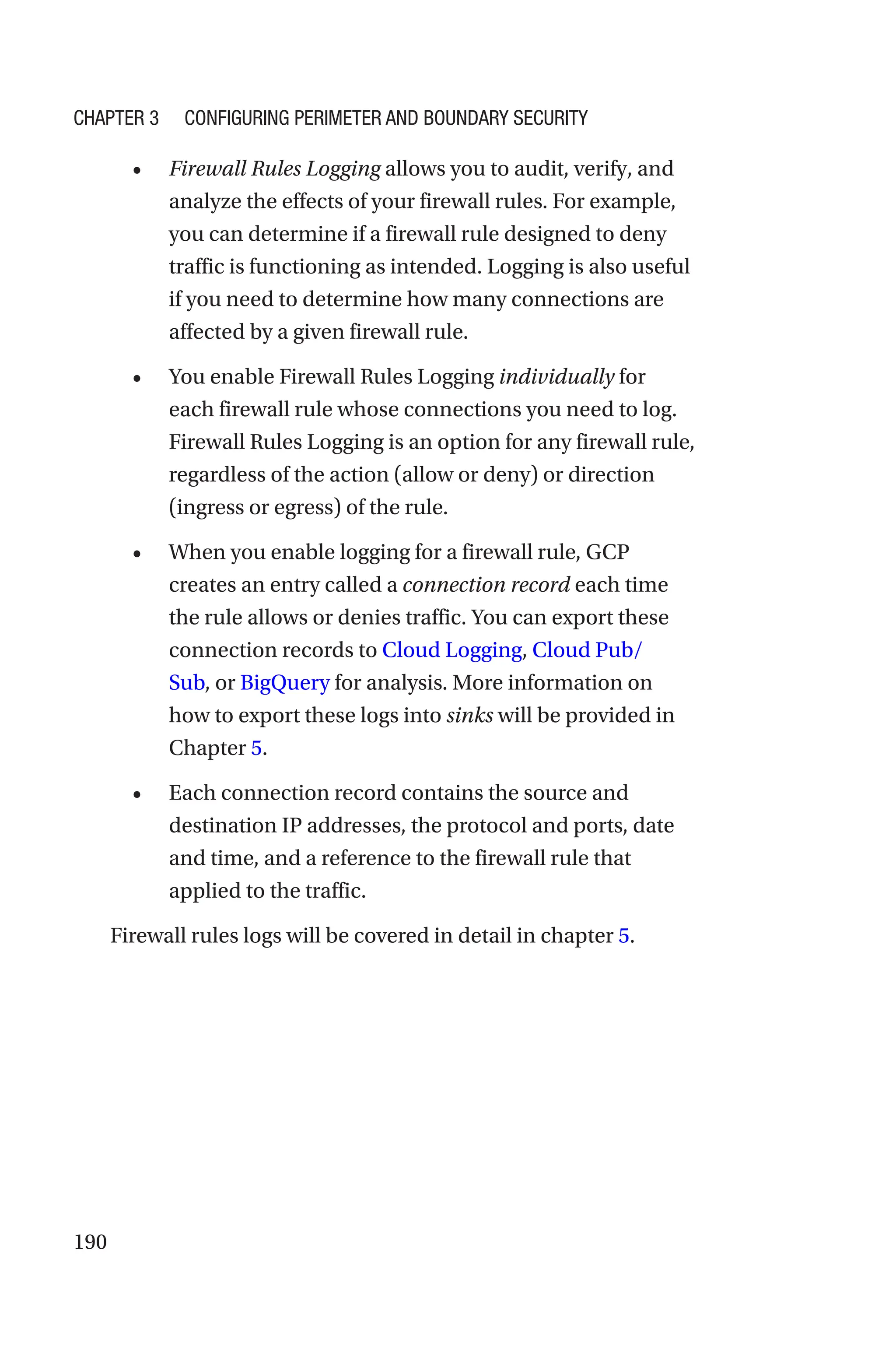 190
• Firewall Rules Logging allows you to audit, verify, and
analyze the effects of your firewall rules. For example,
you can determine if a firewall rule designed to deny
traffic is functioning as intended. Logging is also useful
if you need to determine how many connections are
affected by a given firewall rule.
• You enable Firewall Rules Logging individually for
each firewall rule whose connections you need to log.
Firewall Rules Logging is an option for any firewall rule,
regardless of the action (allow or deny) or direction
(ingress or egress) of the rule.
• When you enable logging for a firewall rule, GCP
creates an entry called a connection record each time
the rule allows or denies traffic. You can export these
connection records to Cloud Logging, Cloud Pub/
Sub, or BigQuery for analysis. More information on
how to export these logs into sinks will be provided in
Chapter 5.
• Each connection record contains the source and
destination IP addresses, the protocol and ports, date
and time, and a reference to the firewall rule that
applied to the traffic.
Firewall rules logs will be covered in detail in chapter 5.
Chapter 3 Configuring Perimeter and Boundary Security
 