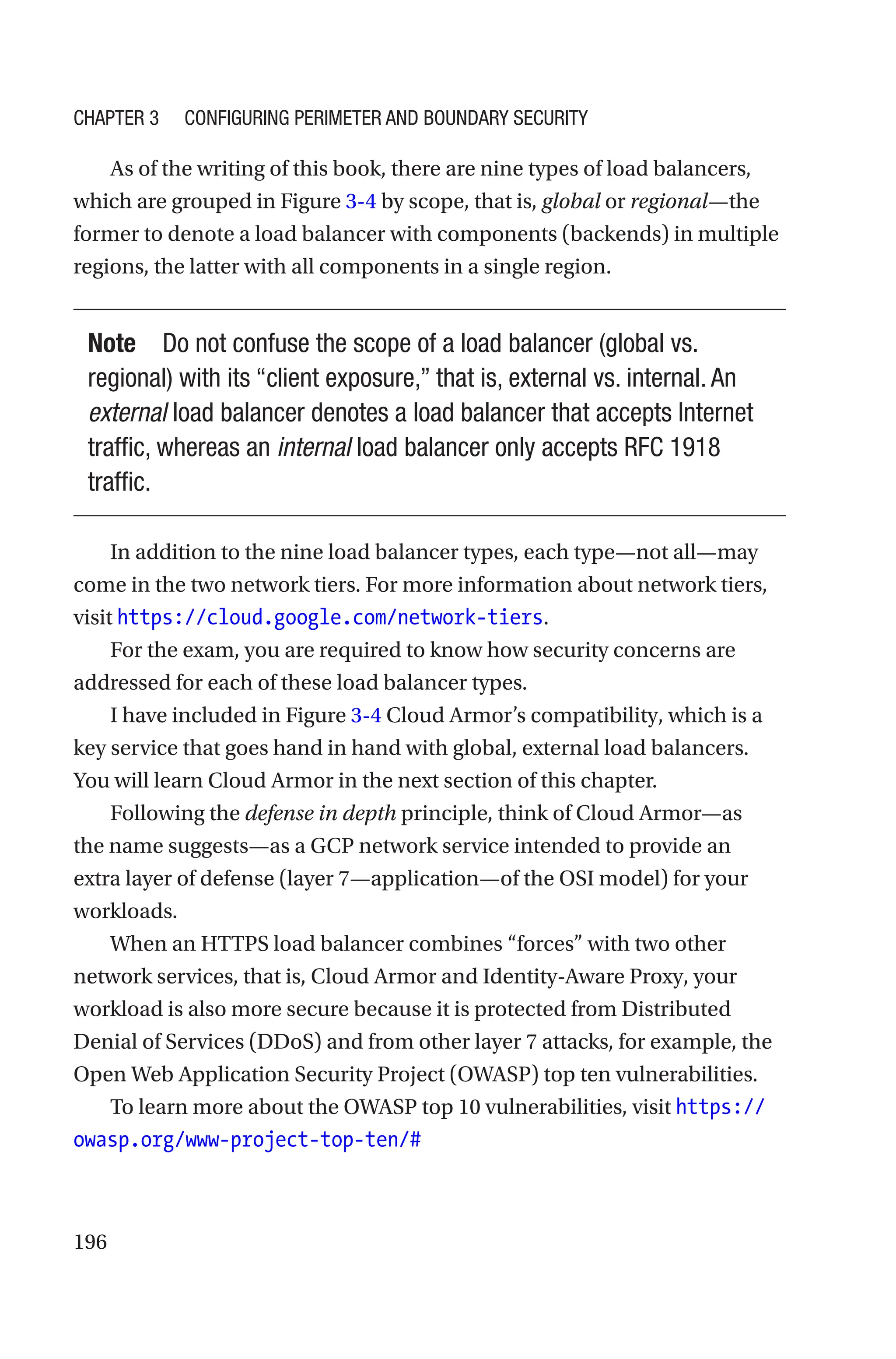 196
As of the writing of this book, there are nine types of load balancers,
which are grouped in Figure 3-4 by scope, that is, global or regional—the
former to denote a load balancer with components (backends) in multiple
regions, the latter with all components in a single region.
Note Do not confuse the scope of a load balancer (global vs.
regional) with its “client exposure,” that is, external vs. internal. An
external load balancer denotes a load balancer that accepts Internet
traffic, whereas an internal load balancer only accepts RFC 1918
traffic.
In addition to the nine load balancer types, each type—not all—may
come in the two network tiers. For more information about network tiers,
visit https://cloud.google.com/network-tiers.
For the exam, you are required to know how security concerns are
addressed for each of these load balancer types.
I have included in Figure 3-4 Cloud Armor’s compatibility, which is a
key service that goes hand in hand with global, external load balancers.
You will learn Cloud Armor in the next section of this chapter.
Following the defense in depth principle, think of Cloud Armor—as
the name suggests—as a GCP network service intended to provide an
extra layer of defense (layer 7—application—of the OSI model) for your
workloads.
When an HTTPS load balancer combines “forces” with two other
network services, that is, Cloud Armor and Identity-Aware Proxy, your
workload is also more secure because it is protected from Distributed
Denial of Services (DDoS) and from other layer 7 attacks, for example, the
Open Web Application Security Project (OWASP) top ten vulnerabilities.
To learn more about the OWASP top 10 vulnerabilities, visit https://
owasp.org/www-project-top-ten/#
Chapter 3 Configuring Perimeter and Boundary Security
 