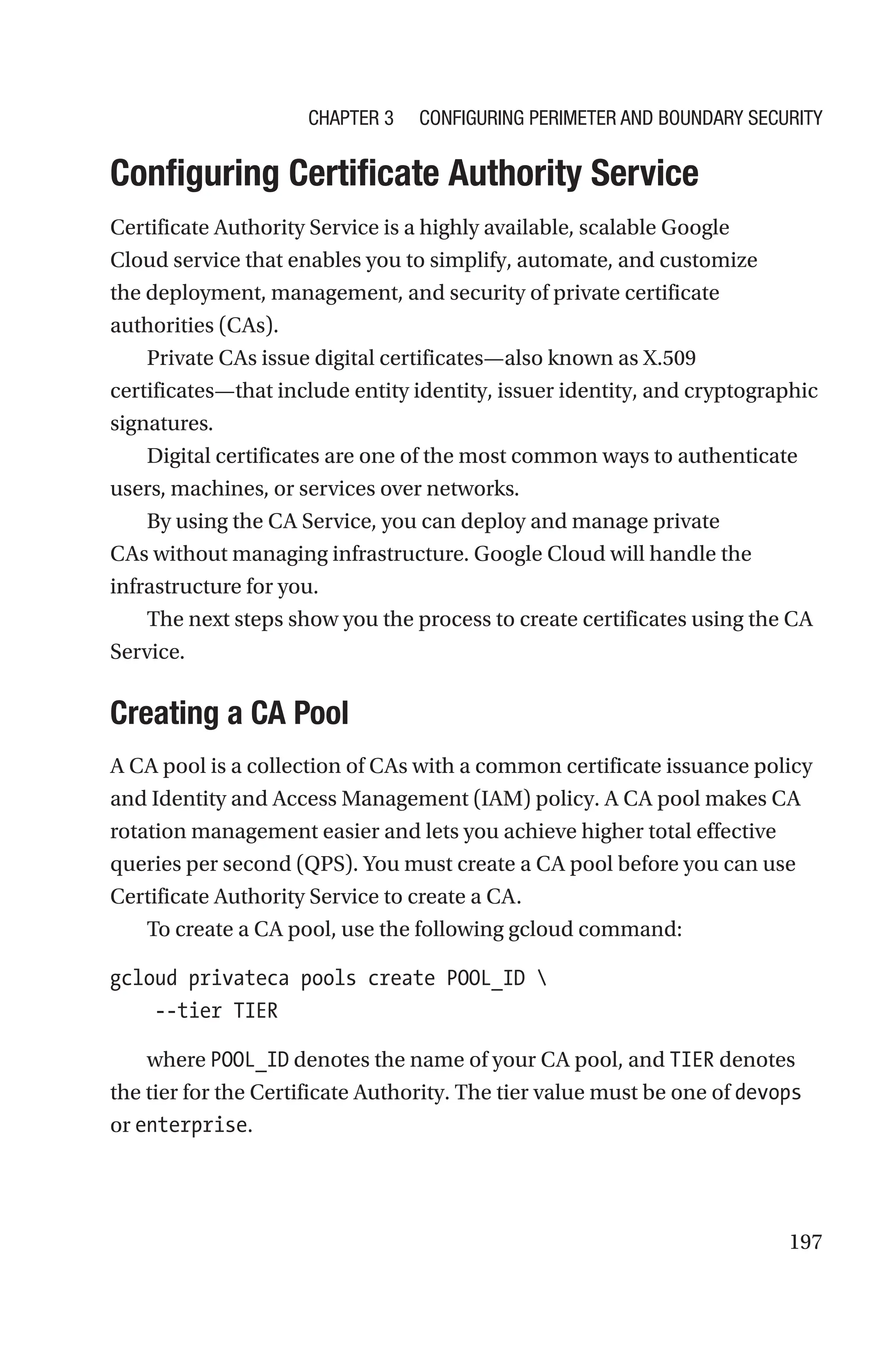 197

Configuring Certificate Authority Service
Certificate Authority Service is a highly available, scalable Google
Cloud service that enables you to simplify, automate, and customize
the deployment, management, and security of private certificate
authorities (CAs).
Private CAs issue digital certificates—also known as X.509
certificates—that include entity identity, issuer identity, and cryptographic
signatures.
Digital certificates are one of the most common ways to authenticate
users, machines, or services over networks.
By using the CA Service, you can deploy and manage private
CAs without managing infrastructure. Google Cloud will handle the
infrastructure for you.
The next steps show you the process to create certificates using the CA
Service.

Creating a CA Pool
A CA pool is a collection of CAs with a common certificate issuance policy
and Identity and Access Management (IAM) policy. A CA pool makes CA
rotation management easier and lets you achieve higher total effective
queries per second (QPS). You must create a CA pool before you can use
Certificate Authority Service to create a CA.
To create a CA pool, use the following gcloud command:
gcloud privateca pools create POOL_ID 
    --tier TIER
where POOL_ID denotes the name of your CA pool, and TIER denotes
the tier for the Certificate Authority. The tier value must be one of devops
or enterprise.
Chapter 3 Configuring Perimeter and Boundary Security
 