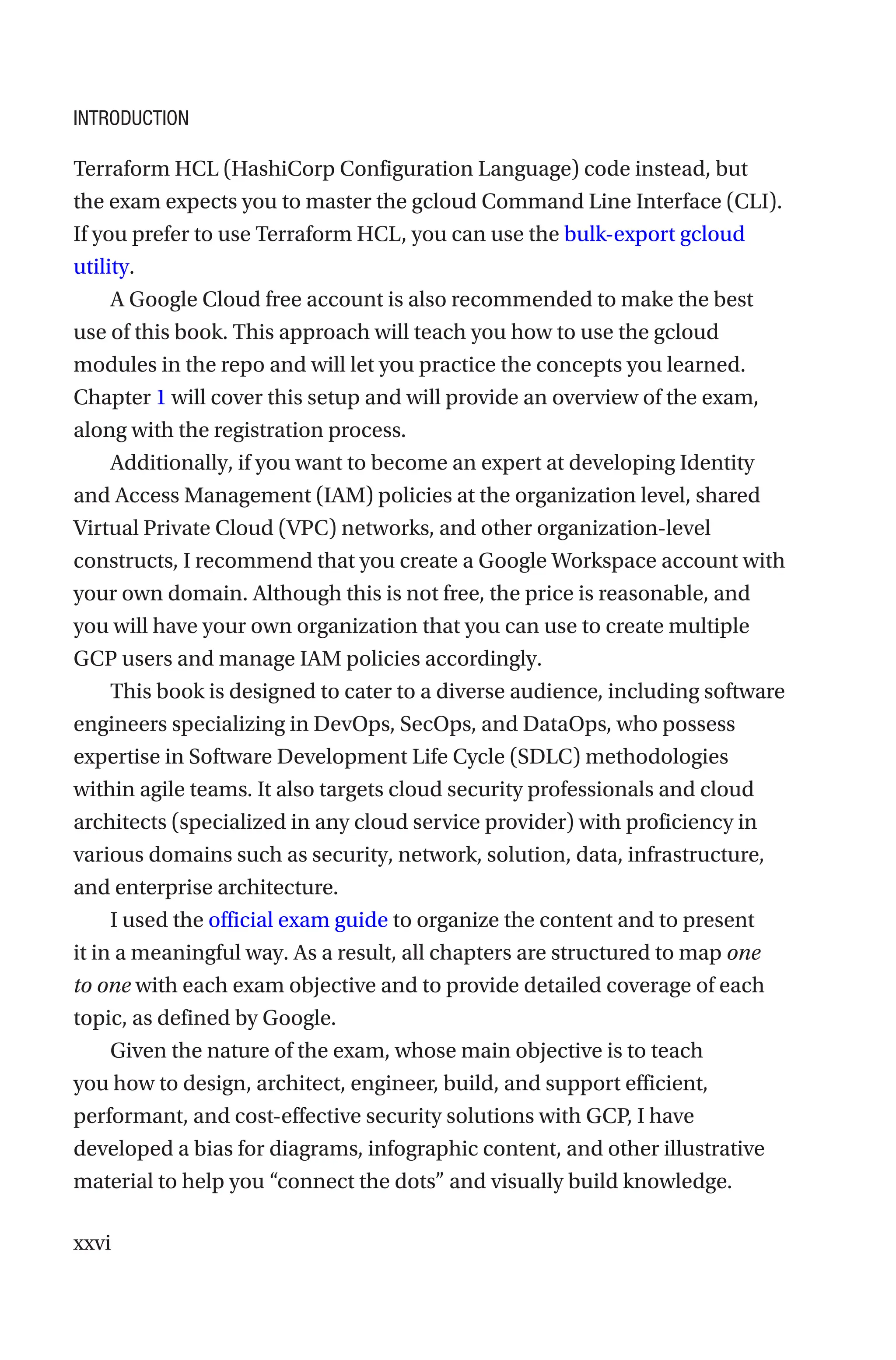 xxvi
Terraform HCL (HashiCorp Configuration Language) code instead, but
the exam expects you to master the gcloud Command Line Interface (CLI).
If you prefer to use Terraform HCL, you can use the bulk-export gcloud
utility.
A Google Cloud free account is also recommended to make the best
use of this book. This approach will teach you how to use the gcloud
modules in the repo and will let you practice the concepts you learned.
Chapter 1 will cover this setup and will provide an overview of the exam,
along with the registration process.
Additionally, if you want to become an expert at developing Identity
and Access Management (IAM) policies at the organization level, shared
Virtual Private Cloud (VPC) networks, and other organization-level
constructs, I recommend that you create a Google Workspace account with
your own domain. Although this is not free, the price is reasonable, and
you will have your own organization that you can use to create multiple
GCP users and manage IAM policies accordingly.
This book is designed to cater to a diverse audience, including software
engineers specializing in DevOps, SecOps, and DataOps, who possess
expertise in Software Development Life Cycle (SDLC) methodologies
within agile teams. It also targets cloud security professionals and cloud
architects (specialized in any cloud service provider) with proficiency in
various domains such as security, network, solution, data, infrastructure,
and enterprise architecture.
I used the official exam guide to organize the content and to present
it in a meaningful way. As a result, all chapters are structured to map one
to one with each exam objective and to provide detailed coverage of each
topic, as defined by Google.
Given the nature of the exam, whose main objective is to teach
you how to design, architect, engineer, build, and support efficient,
performant, and cost-effective security solutions with GCP, I have
developed a bias for diagrams, infographic content, and other illustrative
material to help you “connect the dots” and visually build knowledge.
Introduction
 
