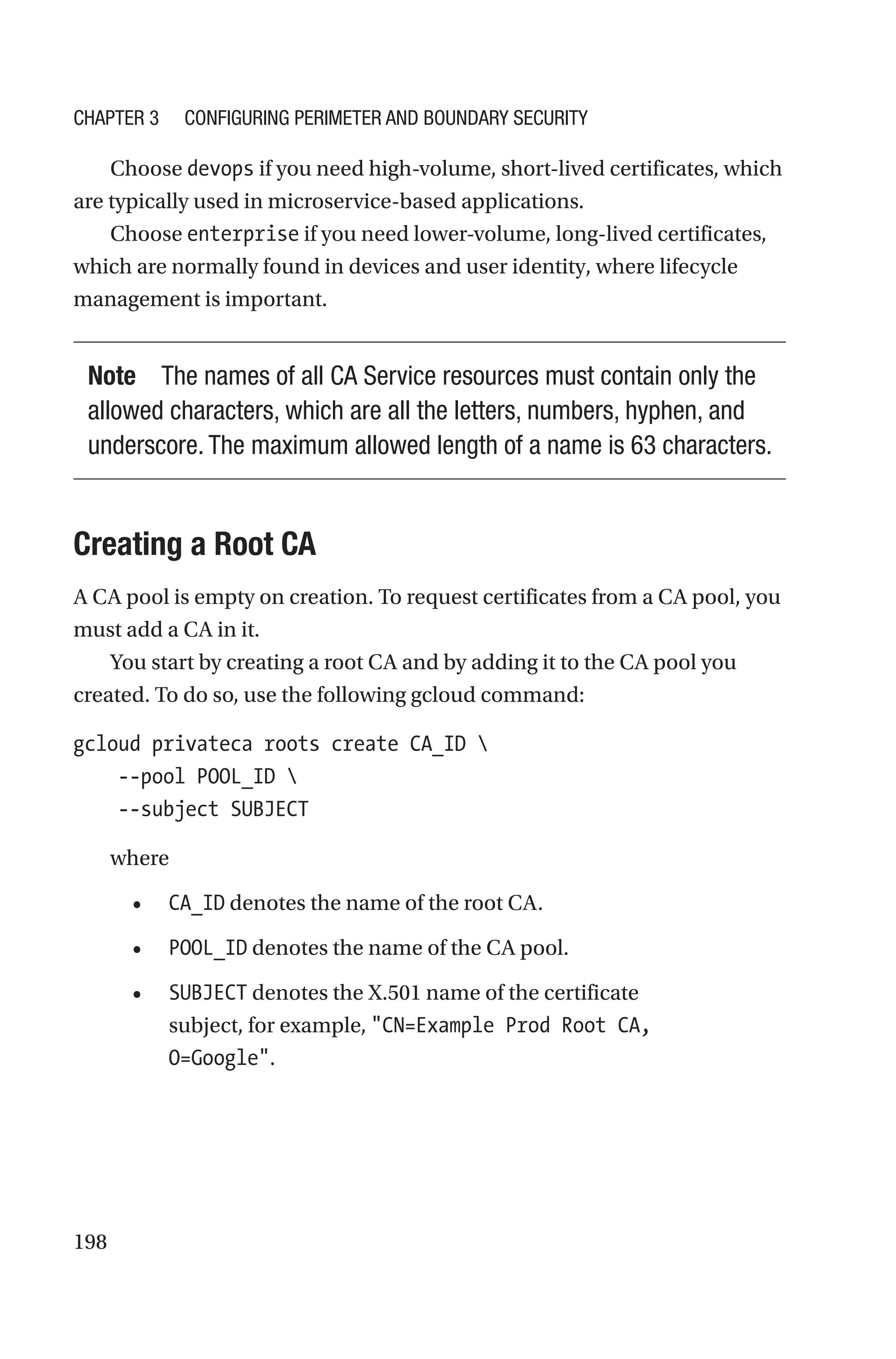 198
Choose devops if you need high-volume, short-lived certificates, which
are typically used in microservice-based applications.
Choose enterprise if you need lower-volume, long-lived certificates,
which are normally found in devices and user identity, where lifecycle
management is important.
Note The names of all CA Service resources must contain only the
allowed characters, which are all the letters, numbers, hyphen, and
underscore. The maximum allowed length of a name is 63 characters.

Creating a Root CA
A CA pool is empty on creation. To request certificates from a CA pool, you
must add a CA in it.
You start by creating a root CA and by adding it to the CA pool you
created. To do so, use the following gcloud command:
gcloud privateca roots create CA_ID 
    --pool POOL_ID 
    --subject SUBJECT
where
• CA_ID denotes the name of the root CA.
• POOL_ID denotes the name of the CA pool.
• SUBJECT denotes the X.501 name of the certificate
subject, for example, CN=Example Prod Root CA,
O=Google.
Chapter 3 Configuring Perimeter and Boundary Security
 