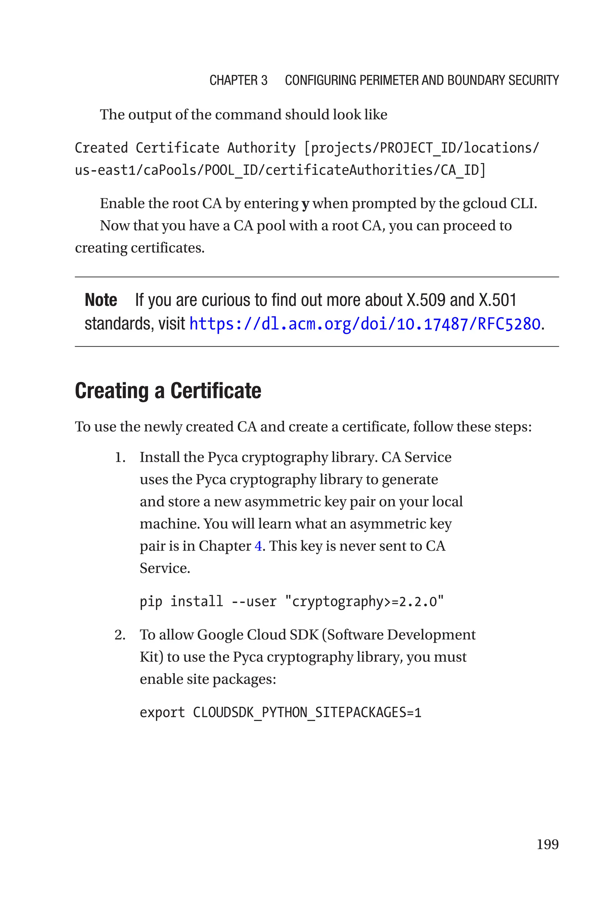 199
The output of the command should look like
Created Certificate Authority [projects/PROJECT_ID/locations/
us-east1/caPools/POOL_ID/certificateAuthorities/CA_ID]
Enable the root CA by entering y when prompted by the gcloud CLI.
Now that you have a CA pool with a root CA, you can proceed to
creating certificates.
Note If you are curious to find out more about X.509 and X.501
standards, visit https://dl.acm.org/doi/10.17487/RFC5280.
Creating a Certificate
To use the newly created CA and create a certificate, follow these steps:
1. Install the Pyca cryptography library. CA Service
uses the Pyca cryptography library to generate
and store a new asymmetric key pair on your local
machine. You will learn what an asymmetric key
pair is in Chapter 4. This key is never sent to CA
Service.
pip install --user cryptography=2.2.0
2. To allow Google Cloud SDK (Software Development
Kit) to use the Pyca cryptography library, you must
enable site packages:
export CLOUDSDK_PYTHON_SITEPACKAGES=1
Chapter 3 Configuring Perimeter and Boundary Security
 