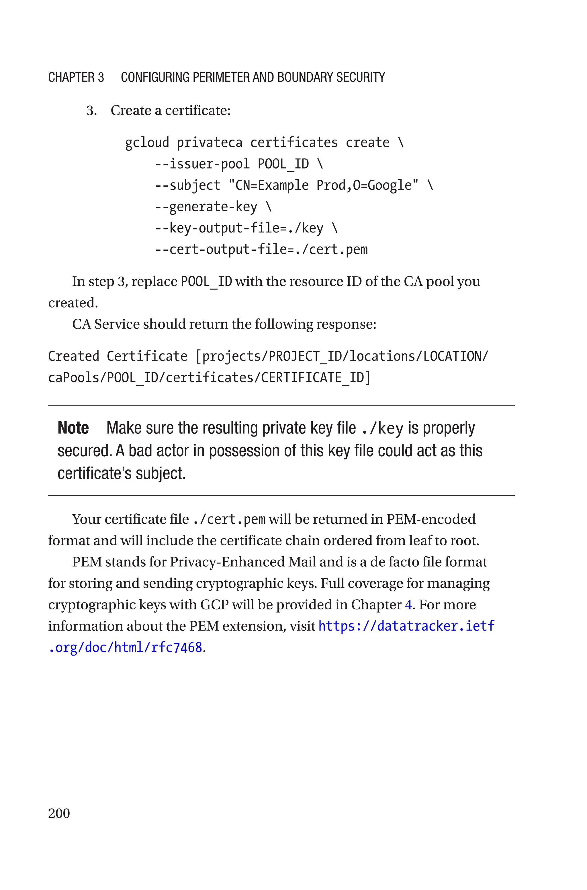 200
3. Create a certificate:
  gcloud privateca certificates create 
      --issuer-pool POOL_ID 
      --subject CN=Example Prod,O=Google 
      --generate-key 
      --key-output-file=./key 
      --cert-output-file=./cert.pem
In step 3, replace POOL_ID with the resource ID of the CA pool you
created.
CA Service should return the following response:
Created Certificate [projects/PROJECT_ID/locations/LOCATION/
caPools/POOL_ID/certificates/CERTIFICATE_ID]
Note Make sure the resulting private key file ./key is properly
secured. A bad actor in possession of this key file could act as this
certificate’s subject.
Your certificate file ./cert.pem will be returned in PEM-encoded
format and will include the certificate chain ordered from leaf to root.
PEM stands for Privacy-Enhanced Mail and is a de facto file format
for storing and sending cryptographic keys. Full coverage for managing
cryptographic keys with GCP will be provided in Chapter 4. For more
information about the PEM extension, visit https://datatracker.ietf
.org/doc/html/rfc7468.
Chapter 3 Configuring Perimeter and Boundary Security
 