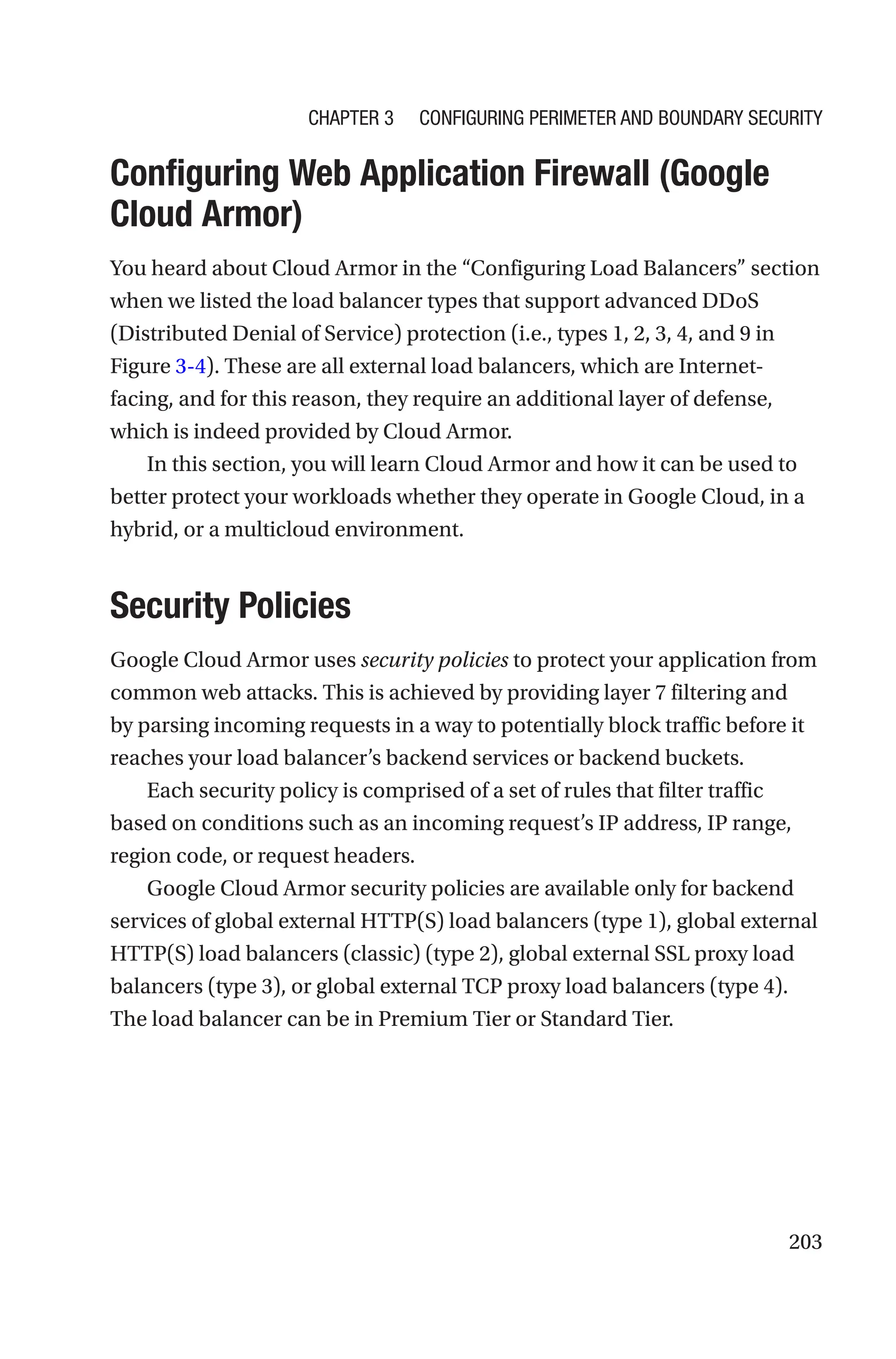 203

Configuring Web Application Firewall (Google
Cloud Armor)
You heard about Cloud Armor in the “Configuring Load Balancers” section
when we listed the load balancer types that support advanced DDoS
(Distributed Denial of Service) protection (i.e., types 1, 2, 3, 4, and 9 in
Figure 3-4). These are all external load balancers, which are Internet-
facing, and for this reason, they require an additional layer of defense,
which is indeed provided by Cloud Armor.
In this section, you will learn Cloud Armor and how it can be used to
better protect your workloads whether they operate in Google Cloud, in a
hybrid, or a multicloud environment.
Security Policies
Google Cloud Armor uses security policies to protect your application from
common web attacks. This is achieved by providing layer 7 filtering and
by parsing incoming requests in a way to potentially block traffic before it
reaches your load balancer’s backend services or backend buckets.
Each security policy is comprised of a set of rules that filter traffic
based on conditions such as an incoming request’s IP address, IP range,
region code, or request headers.
Google Cloud Armor security policies are available only for backend
services of global external HTTP(S) load balancers (type 1), global external
HTTP(S) load balancers (classic) (type 2), global external SSL proxy load
balancers (type 3), or global external TCP proxy load balancers (type 4).
The load balancer can be in Premium Tier or Standard Tier.
Chapter 3 Configuring Perimeter and Boundary Security
 