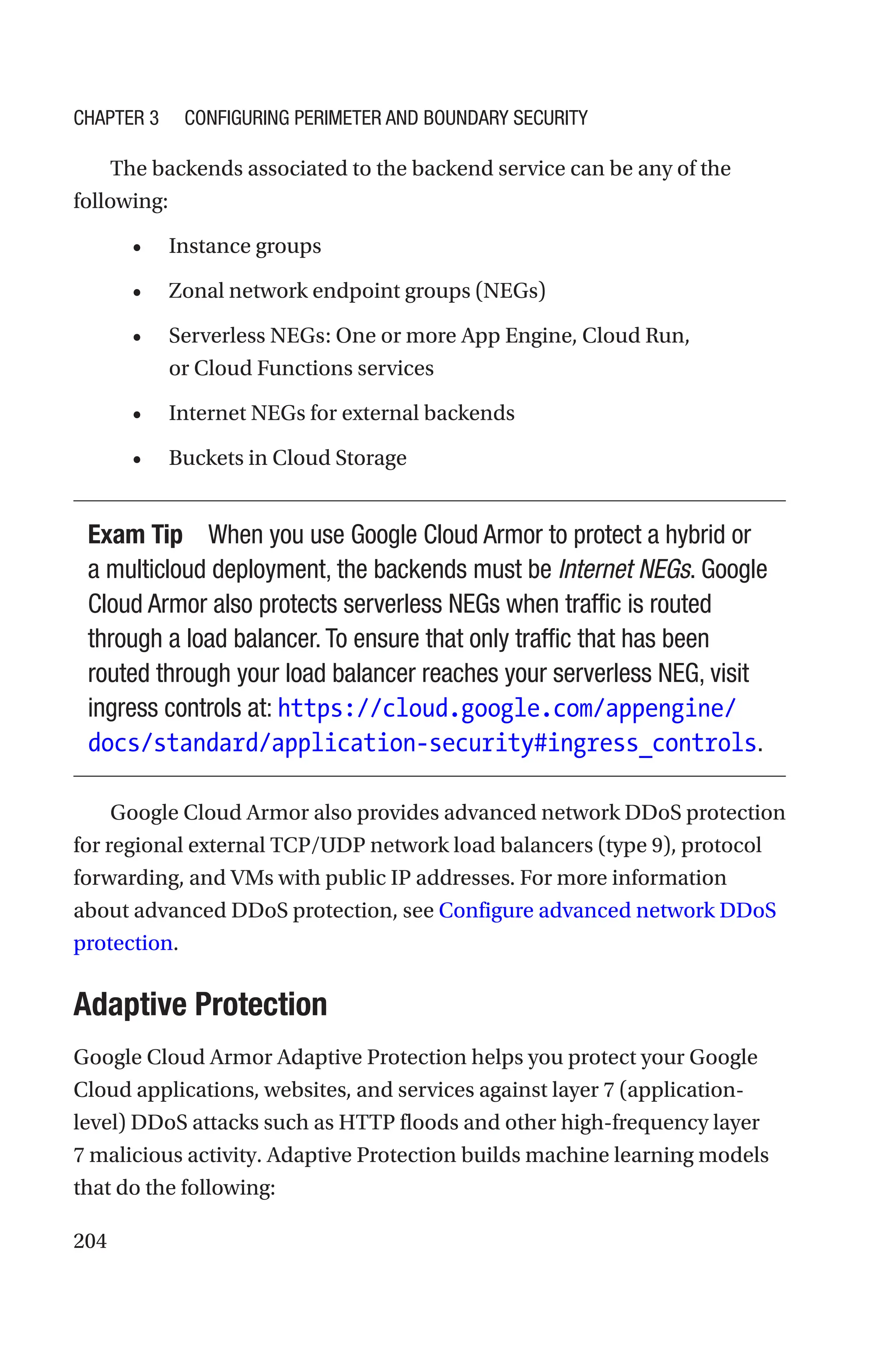 204
The backends associated to the backend service can be any of the
following:
• Instance groups
• Zonal network endpoint groups (NEGs)
• Serverless NEGs: One or more App Engine, Cloud Run,
or Cloud Functions services
• Internet NEGs for external backends
• Buckets in Cloud Storage
Exam Tip When you use Google Cloud Armor to protect a hybrid or
a multicloud deployment, the backends must be Internet NEGs. Google
Cloud Armor also protects serverless NEGs when traffic is routed
through a load balancer. To ensure that only traffic that has been
routed through your load balancer reaches your serverless NEG, visit
ingress controls at: https://cloud.google.com/appengine/
docs/standard/application-security#ingress_controls.
Google Cloud Armor also provides advanced network DDoS protection
for regional external TCP/UDP network load balancers (type 9), protocol
forwarding, and VMs with public IP addresses. For more information
about advanced DDoS protection, see Configure advanced network DDoS
protection.
Adaptive Protection
Google Cloud Armor Adaptive Protection helps you protect your Google
Cloud applications, websites, and services against layer 7 (application-
level) DDoS attacks such as HTTP floods and other high-frequency layer
7 malicious activity. Adaptive Protection builds machine learning models
that do the following:
Chapter 3 Configuring Perimeter and Boundary Security
 