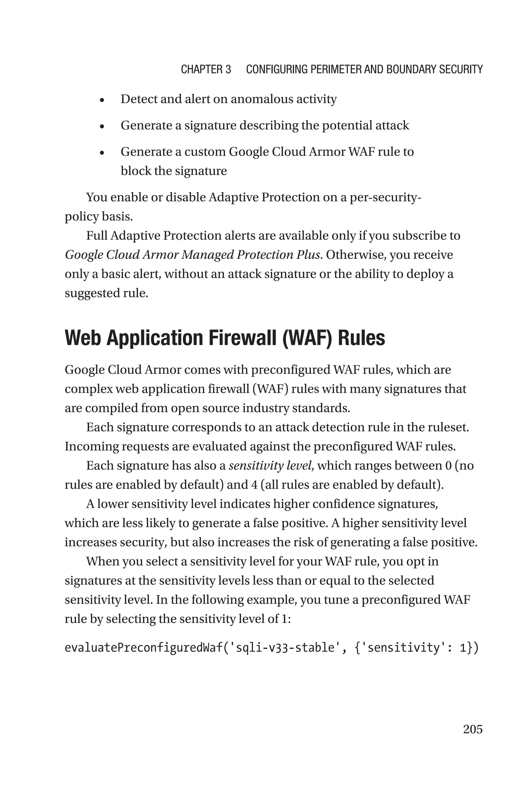 205
• Detect and alert on anomalous activity
• Generate a signature describing the potential attack
• Generate a custom Google Cloud Armor WAF rule to
block the signature
You enable or disable Adaptive Protection on a per-security-
policy basis.
Full Adaptive Protection alerts are available only if you subscribe to
Google Cloud Armor Managed Protection Plus. Otherwise, you receive
only a basic alert, without an attack signature or the ability to deploy a
suggested rule.

Web Application Firewall (WAF) Rules
Google Cloud Armor comes with preconfigured WAF rules, which are
complex web application firewall (WAF) rules with many signatures that
are compiled from open source industry standards.
Each signature corresponds to an attack detection rule in the ruleset.
Incoming requests are evaluated against the preconfigured WAF rules.
Each signature has also a sensitivity level, which ranges between 0 (no
rules are enabled by default) and 4 (all rules are enabled by default).
A lower sensitivity level indicates higher confidence signatures,
which are less likely to generate a false positive. A higher sensitivity level
increases security, but also increases the risk of generating a false positive.
When you select a sensitivity level for your WAF rule, you opt in
signatures at the sensitivity levels less than or equal to the selected
sensitivity level. In the following example, you tune a preconfigured WAF
rule by selecting the sensitivity level of 1:
evaluatePreconfiguredWaf('sqli-v33-stable', {'sensitivity': 1})
Chapter 3 Configuring Perimeter and Boundary Security
 