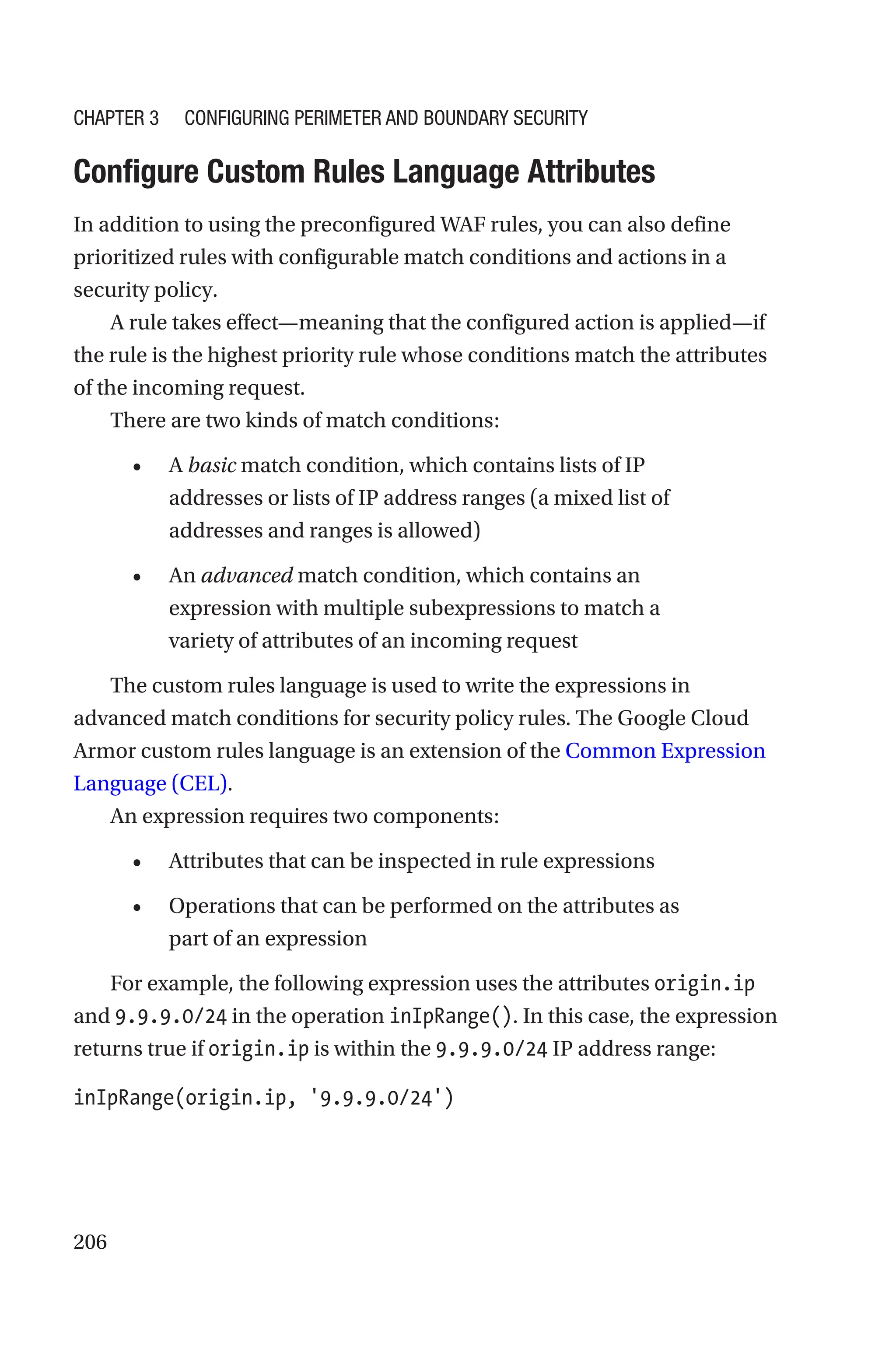 206

Configure Custom Rules Language Attributes
In addition to using the preconfigured WAF rules, you can also define
prioritized rules with configurable match conditions and actions in a
security policy.
A rule takes effect—meaning that the configured action is applied—if
the rule is the highest priority rule whose conditions match the attributes
of the incoming request.
There are two kinds of match conditions:
• A basic match condition, which contains lists of IP
addresses or lists of IP address ranges (a mixed list of
addresses and ranges is allowed)
• An advanced match condition, which contains an
expression with multiple subexpressions to match a
variety of attributes of an incoming request
The custom rules language is used to write the expressions in
advanced match conditions for security policy rules. The Google Cloud
Armor custom rules language is an extension of the Common Expression
Language (CEL).
An expression requires two components:
• Attributes that can be inspected in rule expressions
• Operations that can be performed on the attributes as
part of an expression
For example, the following expression uses the attributes origin.ip
and 9.9.9.0/24 in the operation inIpRange(). In this case, the expression
returns true if origin.ip is within the 9.9.9.0/24 IP address range:
inIpRange(origin.ip, '9.9.9.0/24')
Chapter 3 Configuring Perimeter and Boundary Security
 