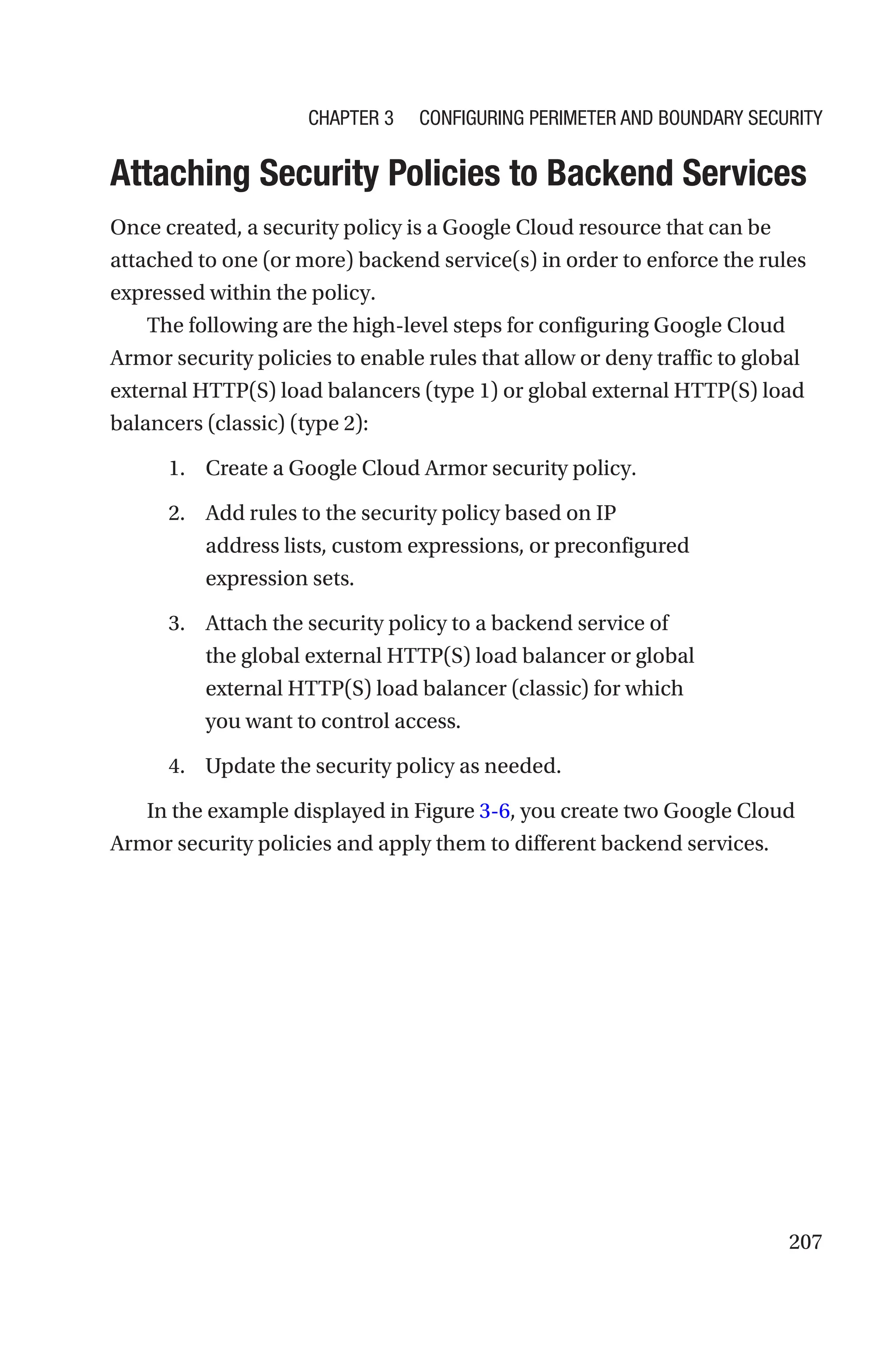 207

Attaching Security Policies to Backend Services
Once created, a security policy is a Google Cloud resource that can be
attached to one (or more) backend service(s) in order to enforce the rules
expressed within the policy.
The following are the high-level steps for configuring Google Cloud
Armor security policies to enable rules that allow or deny traffic to global
external HTTP(S) load balancers (type 1) or global external HTTP(S) load
balancers (classic) (type 2):
1. Create a Google Cloud Armor security policy.
2. Add rules to the security policy based on IP
address lists, custom expressions, or preconfigured
expression sets.
3. Attach the security policy to a backend service of
the global external HTTP(S) load balancer or global
external HTTP(S) load balancer (classic) for which
you want to control access.
4. Update the security policy as needed.
In the example displayed in Figure 3-6, you create two Google Cloud
Armor security policies and apply them to different backend services.
Chapter 3 Configuring Perimeter and Boundary Security
 
