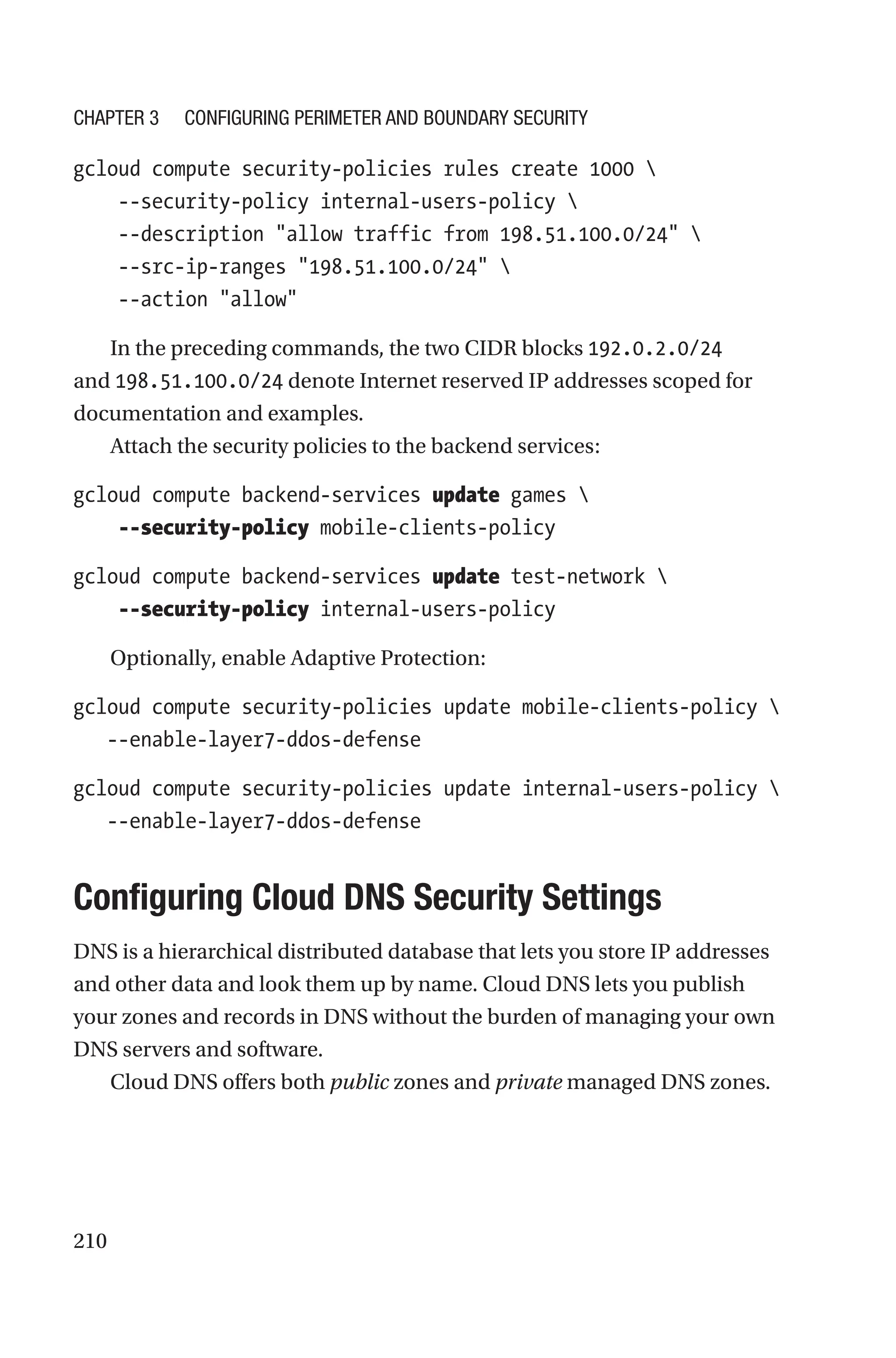 210
gcloud compute security-policies rules create 1000 
    --security-policy internal-users-policy 
    --description allow traffic from 198.51.100.0/24 
    --src-ip-ranges 198.51.100.0/24 
    --action allow
In the preceding commands, the two CIDR blocks 192.0.2.0/24
and 198.51.100.0/24 denote Internet reserved IP addresses scoped for
documentation and examples.
Attach the security policies to the backend services:
gcloud compute backend-services update games 
    --security-policy mobile-clients-policy
gcloud compute backend-services update test-network 
    --security-policy internal-users-policy
Optionally, enable Adaptive Protection:
gcloud compute security-policies update mobile-clients-policy 
   --enable-layer7-ddos-defense
gcloud compute security-policies update internal-users-policy 
   --enable-layer7-ddos-defense

Configuring Cloud DNS Security Settings
DNS is a hierarchical distributed database that lets you store IP addresses
and other data and look them up by name. Cloud DNS lets you publish
your zones and records in DNS without the burden of managing your own
DNS servers and software.
Cloud DNS offers both public zones and private managed DNS zones.
Chapter 3 Configuring Perimeter and Boundary Security
 