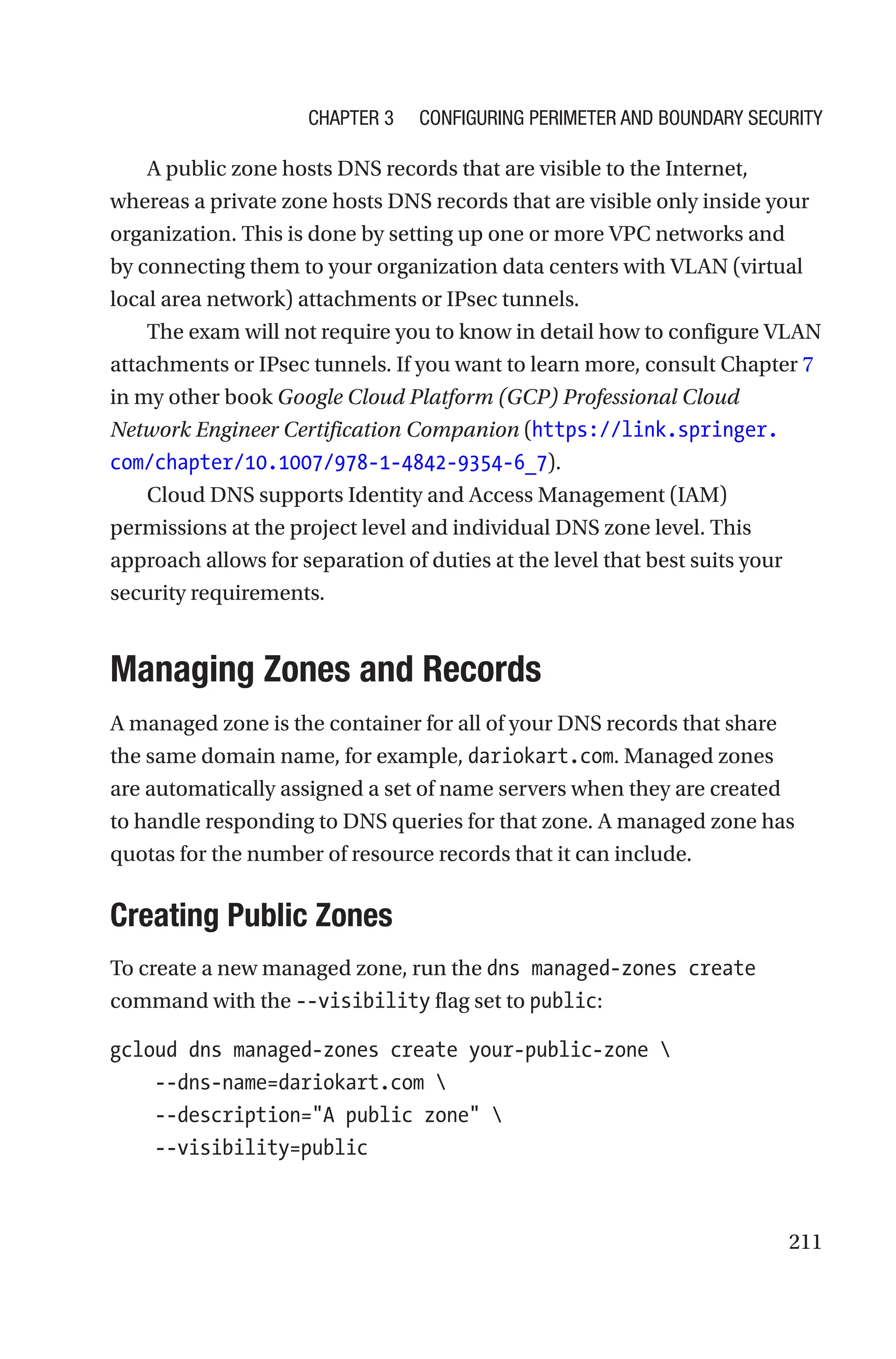 211
A public zone hosts DNS records that are visible to the Internet,
whereas a private zone hosts DNS records that are visible only inside your
organization. This is done by setting up one or more VPC networks and
by connecting them to your organization data centers with VLAN (virtual
local area network) attachments or IPsec tunnels.
The exam will not require you to know in detail how to configure VLAN
attachments or IPsec tunnels. If you want to learn more, consult Chapter 7
in my other book Google Cloud Platform (GCP) Professional Cloud
Network Engineer Certification Companion (https://link.springer.
com/chapter/10.1007/978-1-4842-9354-6_7).
Cloud DNS supports Identity and Access Management (IAM)
permissions at the project level and individual DNS zone level. This
approach allows for separation of duties at the level that best suits your
security requirements.

Managing Zones and Records
A managed zone is the container for all of your DNS records that share
the same domain name, for example, dariokart.com. Managed zones
are automatically assigned a set of name servers when they are created
to handle responding to DNS queries for that zone. A managed zone has
quotas for the number of resource records that it can include.

Creating Public Zones
To create a new managed zone, run the dns managed-zones create
command with the --visibility flag set to public:
gcloud dns managed-zones create your-public-zone 
    --dns-name=dariokart.com 
    --description=A public zone 
    --visibility=public
Chapter 3 Configuring Perimeter and Boundary Security
 