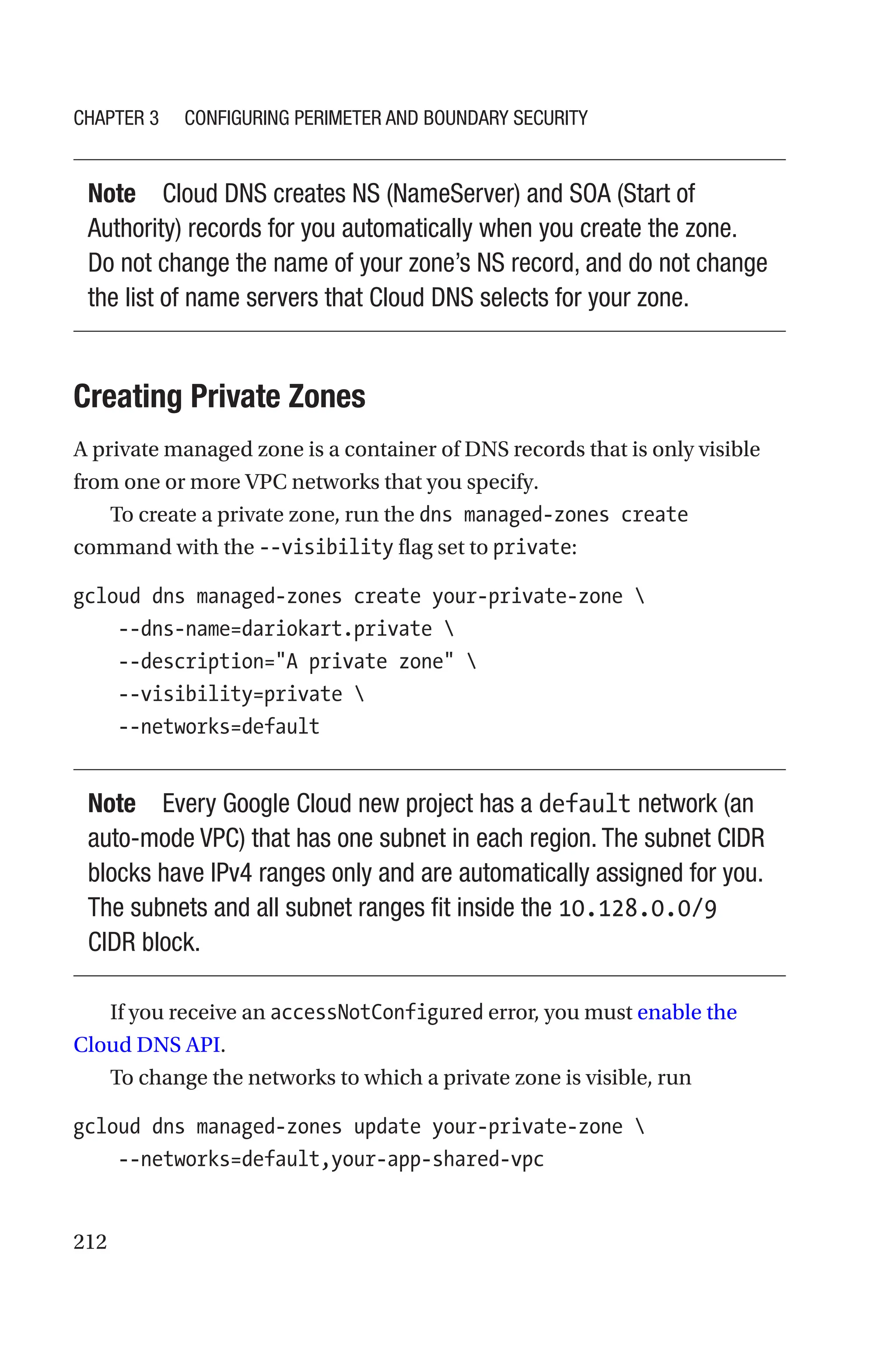 212
Note Cloud DNS creates NS (NameServer) and SOA (Start of
Authority) records for you automatically when you create the zone.
Do not change the name of your zone’s NS record, and do not change
the list of name servers that Cloud DNS selects for your zone.

Creating Private Zones
A private managed zone is a container of DNS records that is only visible
from one or more VPC networks that you specify.
To create a private zone, run the dns managed-zones create
command with the --visibility flag set to private:
gcloud dns managed-zones create your-private-zone 
    --dns-name=dariokart.private 
    --description=A private zone 
    --visibility=private 
    --networks=default
Note Every Google Cloud new project has a default network (an
auto-mode VPC) that has one subnet in each region. The subnet CIDR
blocks have IPv4 ranges only and are automatically assigned for you.
The subnets and all subnet ranges fit inside the 10.128.0.0/9
CIDR block.
If you receive an accessNotConfigured error, you must enable the
Cloud DNS API.
To change the networks to which a private zone is visible, run
gcloud dns managed-zones update your-private-zone 
    --networks=default,your-app-shared-vpc
Chapter 3 Configuring Perimeter and Boundary Security
 