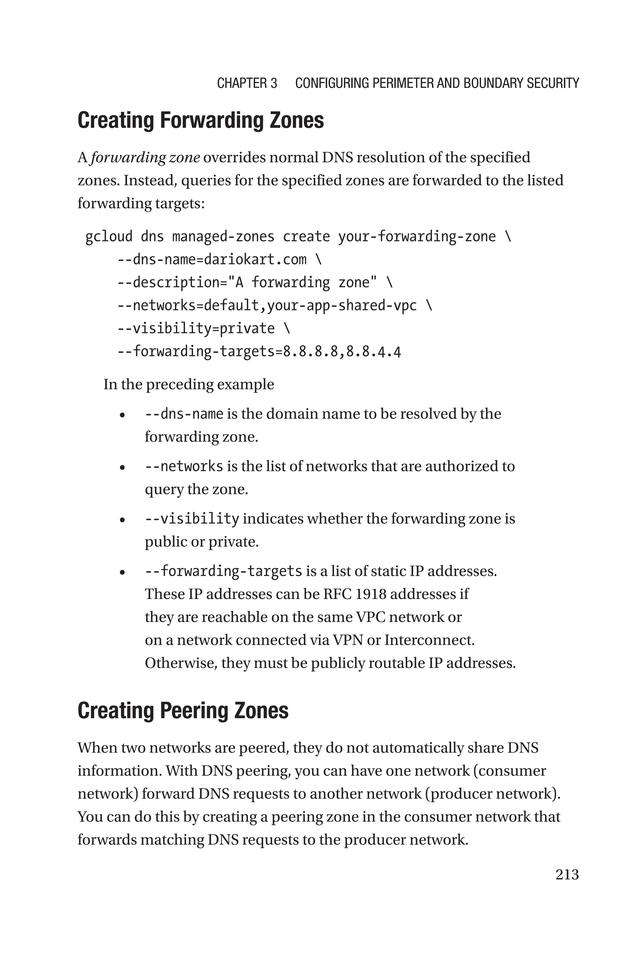 213

Creating Forwarding Zones
A forwarding zone overrides normal DNS resolution of the specified
zones. Instead, queries for the specified zones are forwarded to the listed
forwarding targets:
gcloud dns managed-zones create your-forwarding-zone 
     --dns-name=dariokart.com 
     --description=A forwarding zone 
     --networks=default,your-app-shared-vpc 
     --visibility=private 
     --forwarding-targets=8.8.8.8,8.8.4.4
In the preceding example
• --dns-name is the domain name to be resolved by the
forwarding zone.
• --networks is the list of networks that are authorized to
query the zone.
• --visibility indicates whether the forwarding zone is
public or private.
• --forwarding-targets is a list of static IP addresses.
These IP addresses can be RFC 1918 addresses if
they are reachable on the same VPC network or
on a network connected via VPN or Interconnect.
Otherwise, they must be publicly routable IP addresses.

Creating Peering Zones
When two networks are peered, they do not automatically share DNS
information. With DNS peering, you can have one network (consumer
network) forward DNS requests to another network (producer network).
You can do this by creating a peering zone in the consumer network that
forwards matching DNS requests to the producer network.
Chapter 3 Configuring Perimeter and Boundary Security
 