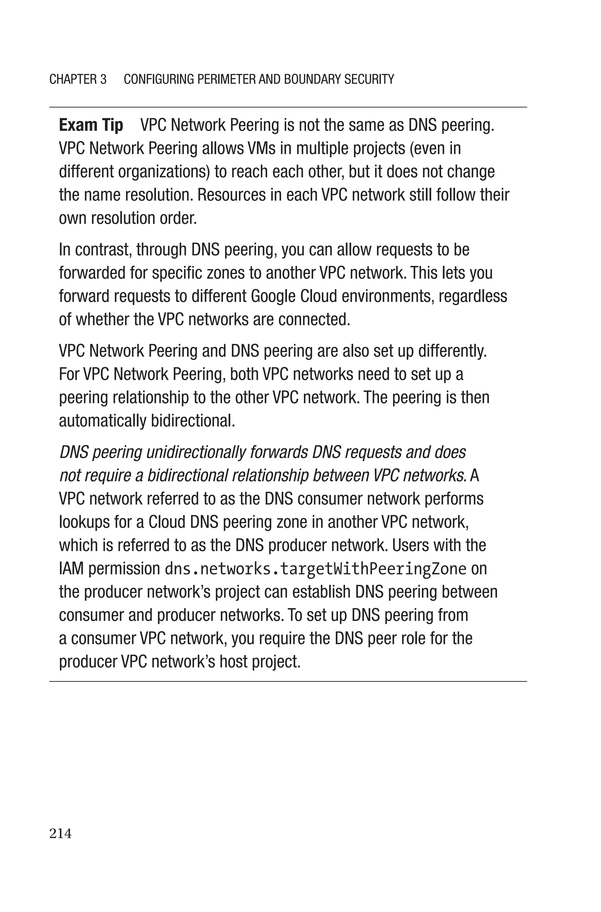 214
Exam Tip VPC Network Peering is not the same as DNS peering.
VPC Network Peering allows VMs in multiple projects (even in
different organizations) to reach each other, but it does not change
the name resolution. Resources in each VPC network still follow their
own resolution order.
In contrast, through DNS peering, you can allow requests to be
forwarded for specific zones to another VPC network. This lets you
forward requests to different Google Cloud environments, regardless
of whether the VPC networks are connected.
VPC Network Peering and DNS peering are also set up differently.
For VPC Network Peering, both VPC networks need to set up a
peering relationship to the other VPC network. The peering is then
automatically bidirectional.
DNS peering unidirectionally forwards DNS requests and does
not require a bidirectional relationship between VPC networks. A
VPC network referred to as the DNS consumer network performs
lookups for a Cloud DNS peering zone in another VPC network,
which is referred to as the DNS producer network. Users with the
IAM permission dns.networks.targetWithPeeringZone on
the producer network’s project can establish DNS peering between
consumer and producer networks. To set up DNS peering from
a consumer VPC network, you require the DNS peer role for the
producer VPC network’s host project.
Chapter 3 Configuring Perimeter and Boundary Security
 