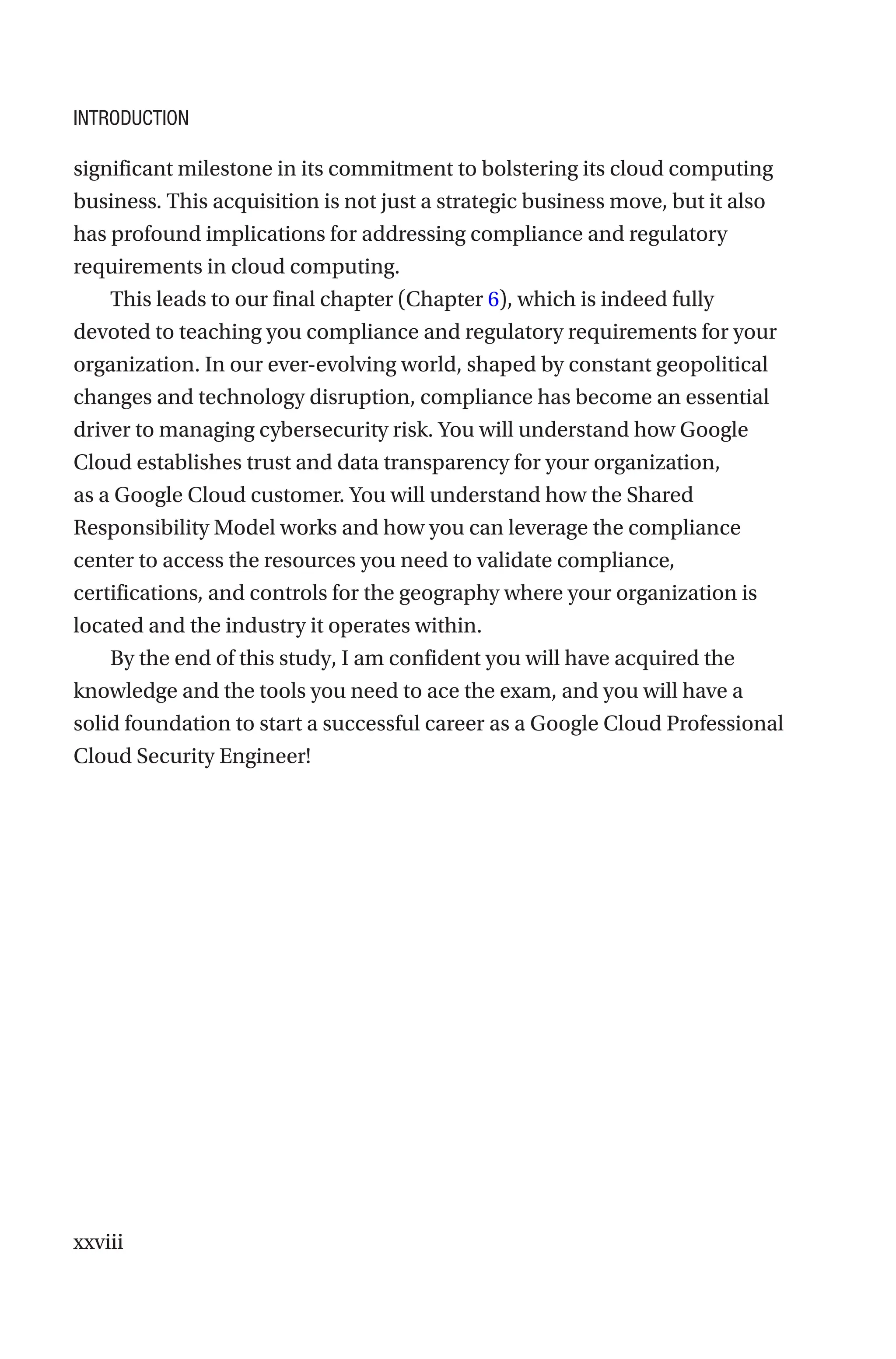 xxviii
significant milestone in its commitment to bolstering its cloud computing
business. This acquisition is not just a strategic business move, but it also
has profound implications for addressing compliance and regulatory
requirements in cloud computing.
This leads to our final chapter (Chapter 6), which is indeed fully
devoted to teaching you compliance and regulatory requirements for your
organization. In our ever-evolving world, shaped by constant geopolitical
changes and technology disruption, compliance has become an essential
driver to managing cybersecurity risk. You will understand how Google
Cloud establishes trust and data transparency for your organization,
as a Google Cloud customer. You will understand how the Shared
Responsibility Model works and how you can leverage the compliance
center to access the resources you need to validate compliance,
certifications, and controls for the geography where your organization is
located and the industry it operates within.
By the end of this study, I am confident you will have acquired the
knowledge and the tools you need to ace the exam, and you will have a
solid foundation to start a successful career as a Google Cloud Professional
Cloud Security Engineer!
Introduction
 