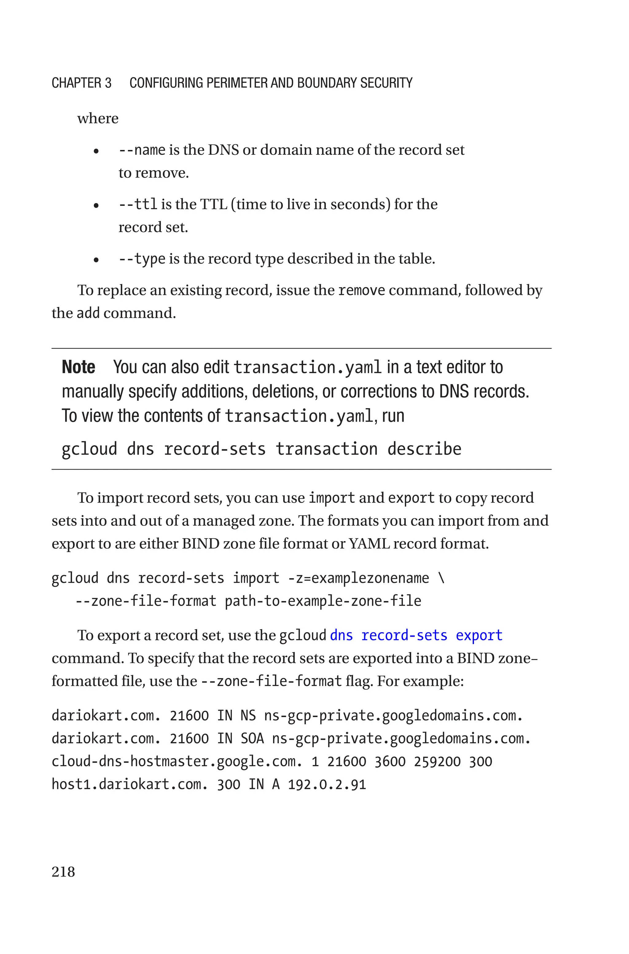 218
where
• --name is the DNS or domain name of the record set
to remove.
• --ttl is the TTL (time to live in seconds) for the
record set.
• --type is the record type described in the table.
To replace an existing record, issue the remove command, followed by
the add command.
Note You can also edit transaction.yaml in a text editor to
manually specify additions, deletions, or corrections to DNS records.
To view the contents of transaction.yaml, run
gcloud dns record-sets transaction describe
To import record sets, you can use import and export to copy record
sets into and out of a managed zone. The formats you can import from and
export to are either BIND zone file format or YAML record format.
gcloud dns record-sets import -z=examplezonename 
   --zone-file-format path-to-example-zone-file
To export a record set, use the gcloud dns record-sets export
command. To specify that the record sets are exported into a BIND zone–
formatted file, use the --zone-file-format flag. For example:
dariokart.com. 21600 IN NS ns-gcp-private.googledomains.com.
dariokart.com. 21600 IN SOA ns-gcp-private.googledomains.com.
cloud-dns-hostmaster.google.com. 1 21600 3600 259200 300
host1.dariokart.com. 300 IN A 192.0.2.91
Chapter 3 Configuring Perimeter and Boundary Security
 