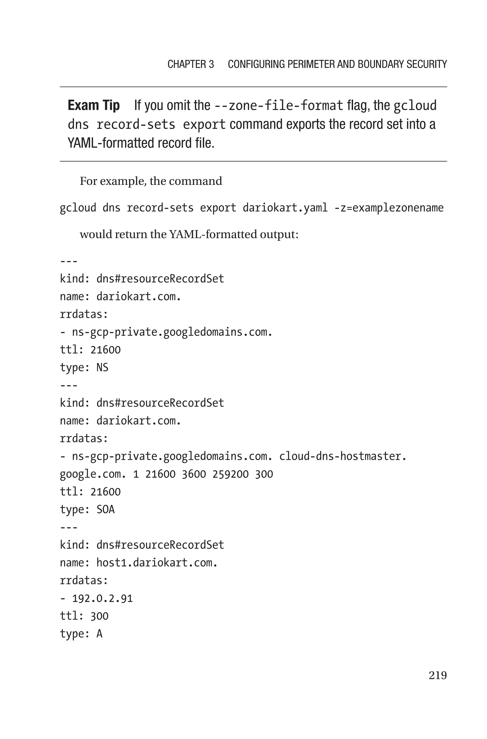219
Exam Tip If you omit the --zone-file-format flag, the gcloud
dns record-sets export command exports the record set into a
YAML-formatted record file.
For example, the command
gcloud dns record-sets export dariokart.yaml -z=examplezonename
would return the YAML-formatted output:
---
kind: dns#resourceRecordSet
name: dariokart.com.
rrdatas:
- ns-gcp-private.googledomains.com.
ttl: 21600
type: NS
---
kind: dns#resourceRecordSet
name: dariokart.com.
rrdatas:
- ns-gcp-private.googledomains.com. cloud-dns-hostmaster.
google.com. 1 21600 3600 259200 300
ttl: 21600
type: SOA
---
kind: dns#resourceRecordSet
name: host1.dariokart.com.
rrdatas:
- 192.0.2.91
ttl: 300
type: A
Chapter 3 Configuring Perimeter and Boundary Security
 