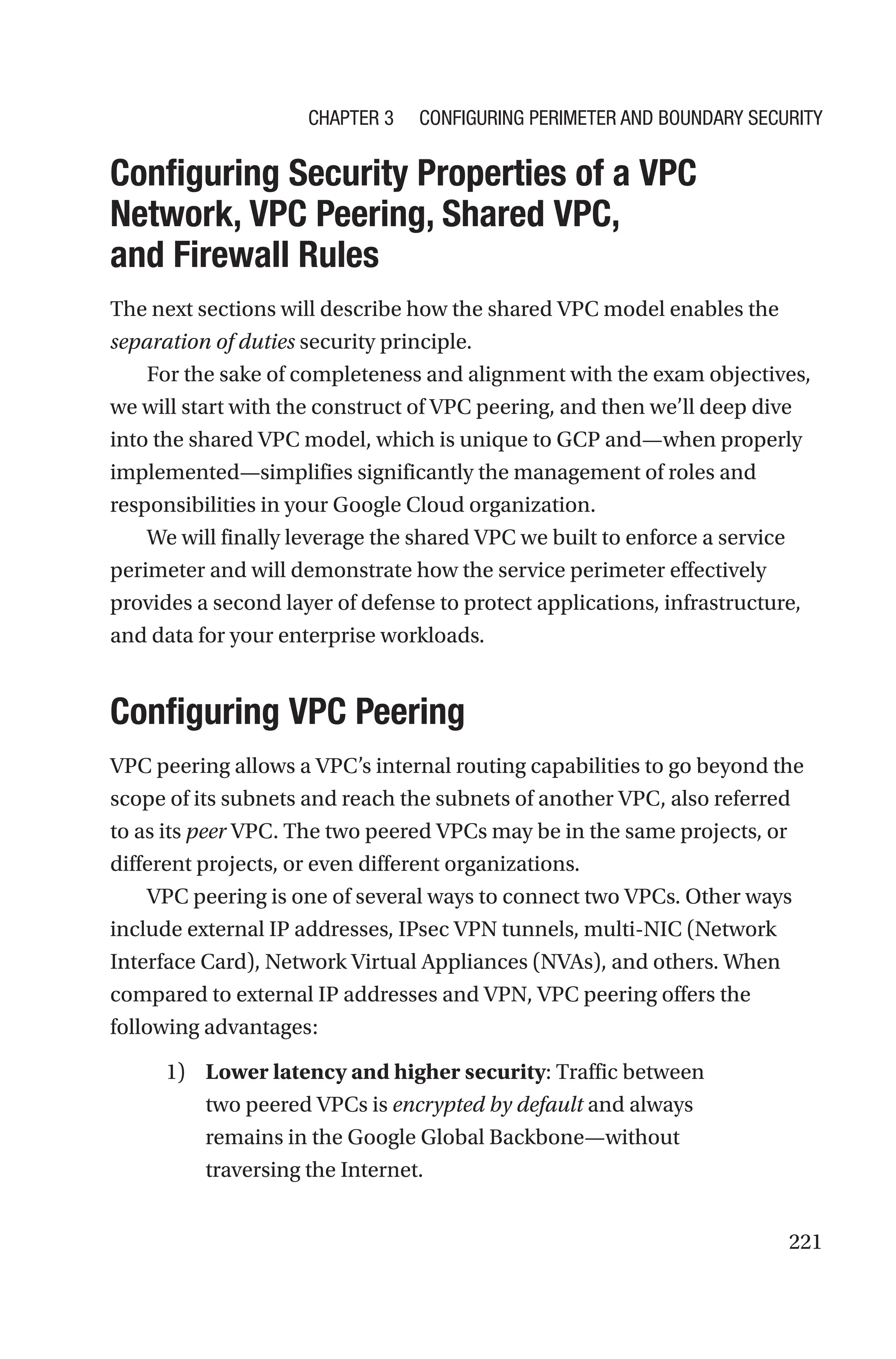 221

Configuring Security Properties of a VPC
Network, VPC Peering, Shared VPC,
and Firewall Rules
The next sections will describe how the shared VPC model enables the
separation of duties security principle.
For the sake of completeness and alignment with the exam objectives,
we will start with the construct of VPC peering, and then we’ll deep dive
into the shared VPC model, which is unique to GCP and—when properly
implemented—simplifies significantly the management of roles and
responsibilities in your Google Cloud organization.
We will finally leverage the shared VPC we built to enforce a service
perimeter and will demonstrate how the service perimeter effectively
provides a second layer of defense to protect applications, infrastructure,
and data for your enterprise workloads.

Configuring VPC Peering
VPC peering allows a VPC’s internal routing capabilities to go beyond the
scope of its subnets and reach the subnets of another VPC, also referred
to as its peer VPC. The two peered VPCs may be in the same projects, or
different projects, or even different organizations.
VPC peering is one of several ways to connect two VPCs. Other ways
include external IP addresses, IPsec VPN tunnels, multi-NIC (Network
Interface Card), Network Virtual Appliances (NVAs), and others. When
compared to external IP addresses and VPN, VPC peering offers the
following advantages:
1) Lower latency and higher security: Traffic between
two peered VPCs is encrypted by default and always
remains in the Google Global Backbone—without
traversing the Internet.
Chapter 3 Configuring Perimeter and Boundary Security
 