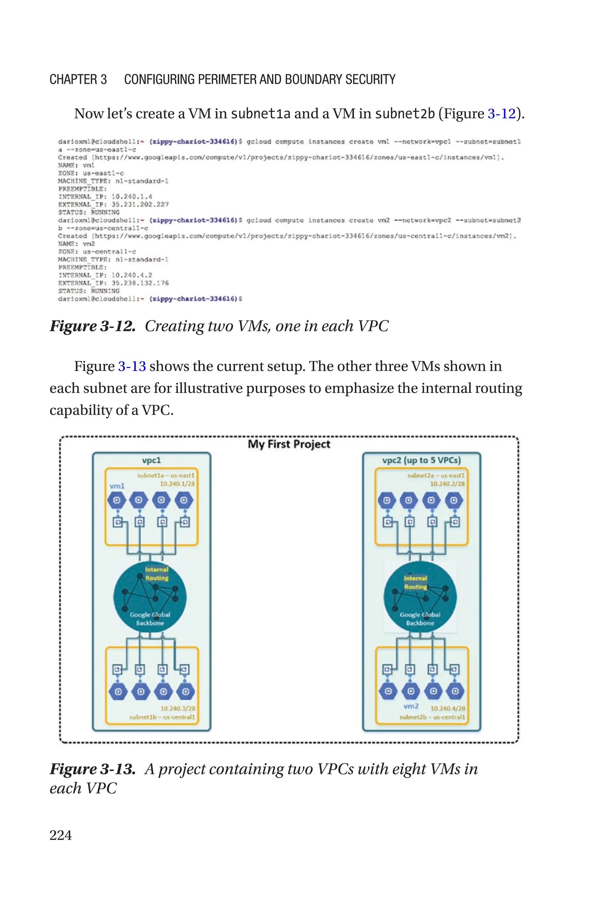 224
Now let’s create a VM in subnet1a and a VM in subnet2b (Figure 3-12).
Figure 3-12. Creating two VMs, one in each VPC
Figure 3-13 shows the current setup. The other three VMs shown in
each subnet are for illustrative purposes to emphasize the internal routing
capability of a VPC.
Figure 3-13. A project containing two VPCs with eight VMs in
each VPC
Chapter 3 Configuring Perimeter and Boundary Security
 