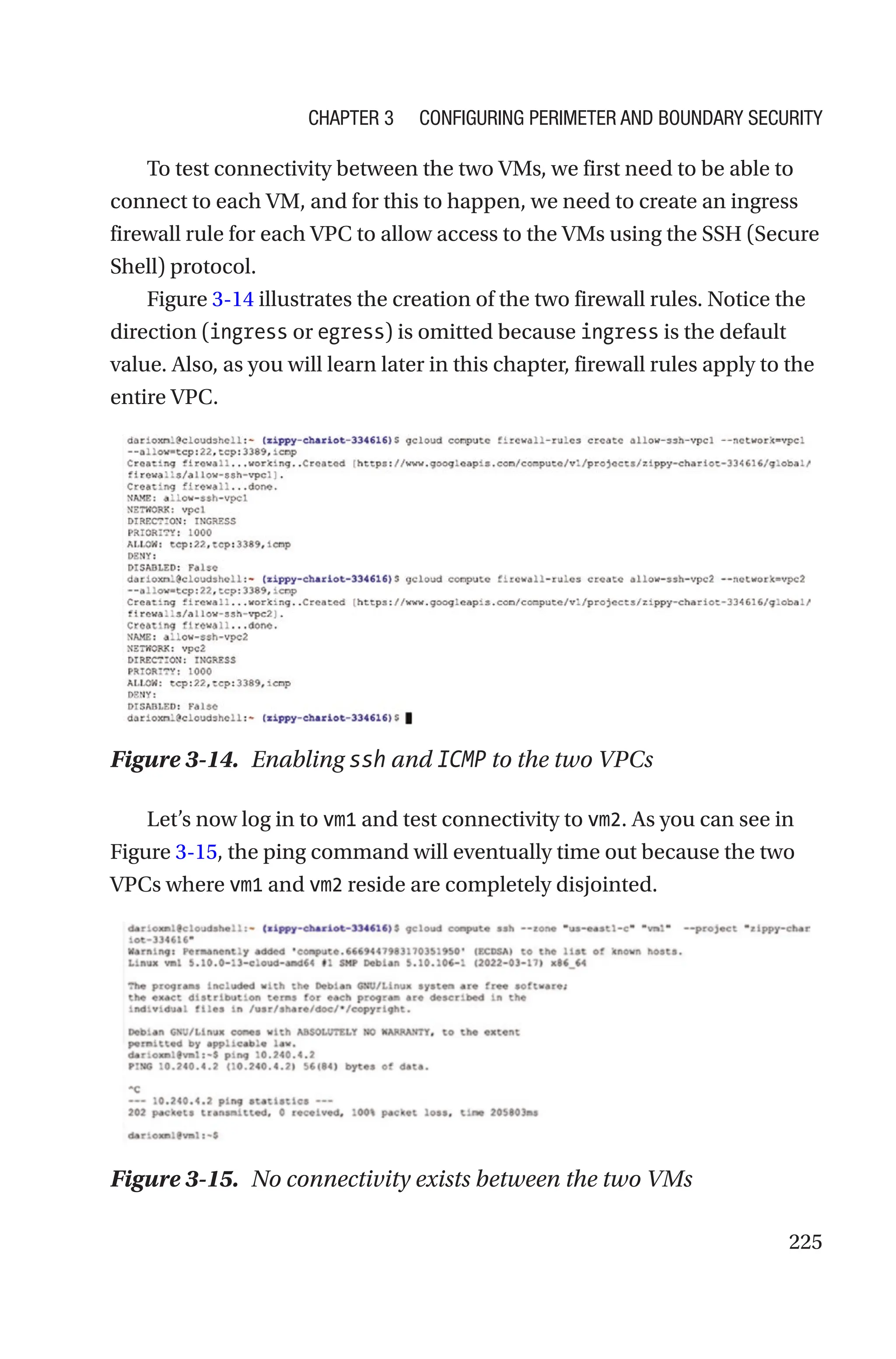 225
To test connectivity between the two VMs, we first need to be able to
connect to each VM, and for this to happen, we need to create an ingress
firewall rule for each VPC to allow access to the VMs using the SSH (Secure
Shell) protocol.
Figure 3-14 illustrates the creation of the two firewall rules. Notice the
direction (ingress or egress) is omitted because ingress is the default
value. Also, as you will learn later in this chapter, firewall rules apply to the
entire VPC.
Figure 3-14. Enabling ssh and ICMP to the two VPCs
Let’s now log in to vm1 and test connectivity to vm2. As you can see in
Figure 3-15, the ping command will eventually time out because the two
VPCs where vm1 and vm2 reside are completely disjointed.
Figure 3-15. No connectivity exists between the two VMs
Chapter 3 Configuring Perimeter and Boundary Security
 
