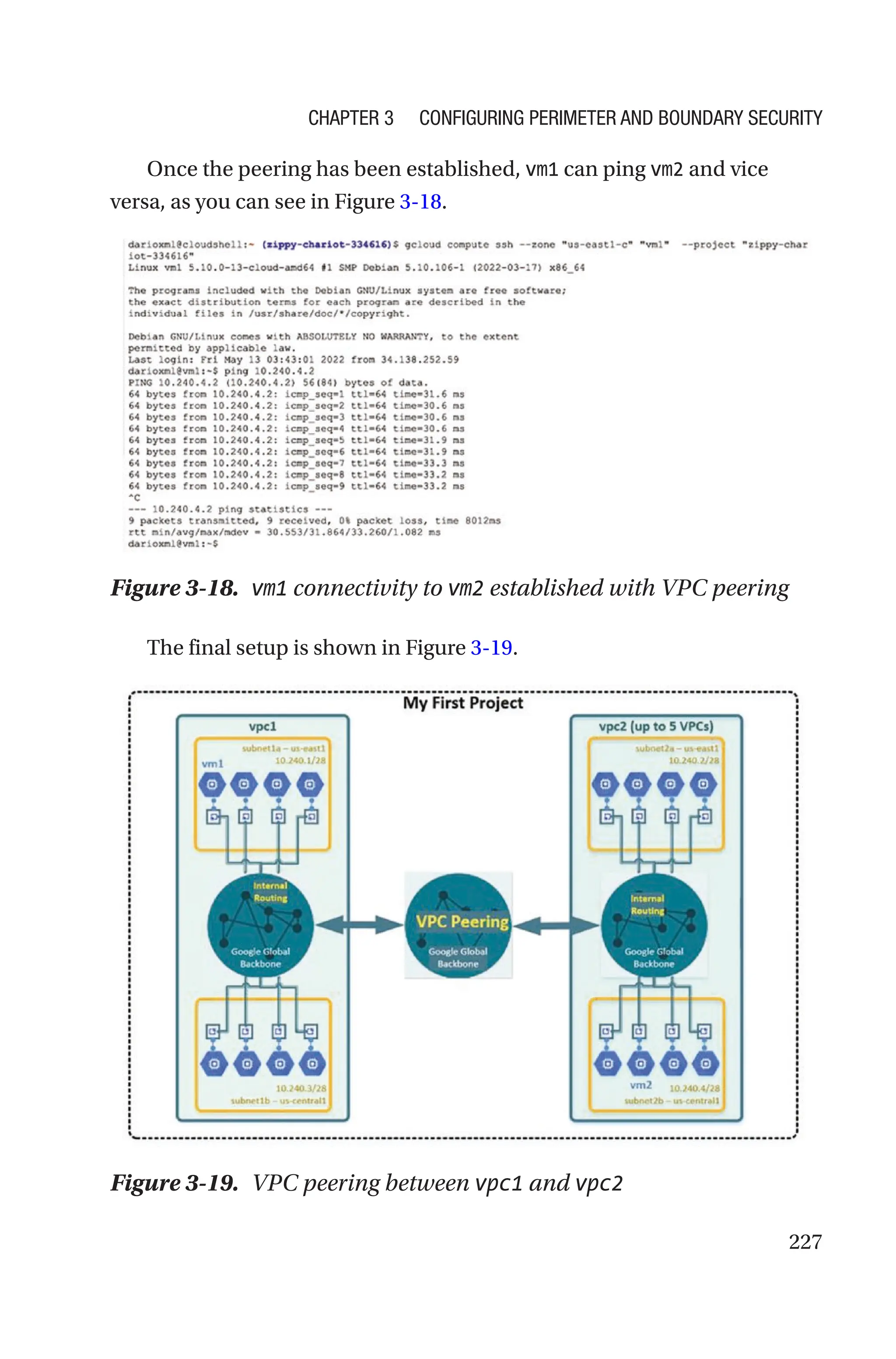 227
Once the peering has been established, vm1 can ping vm2 and vice
versa, as you can see in Figure 3-18.
Figure 3-18. vm1 connectivity to vm2 established with VPC peering
The final setup is shown in Figure 3-19.
Figure 3-19. VPC peering between vpc1 and vpc2
Chapter 3 Configuring Perimeter and Boundary Security
 