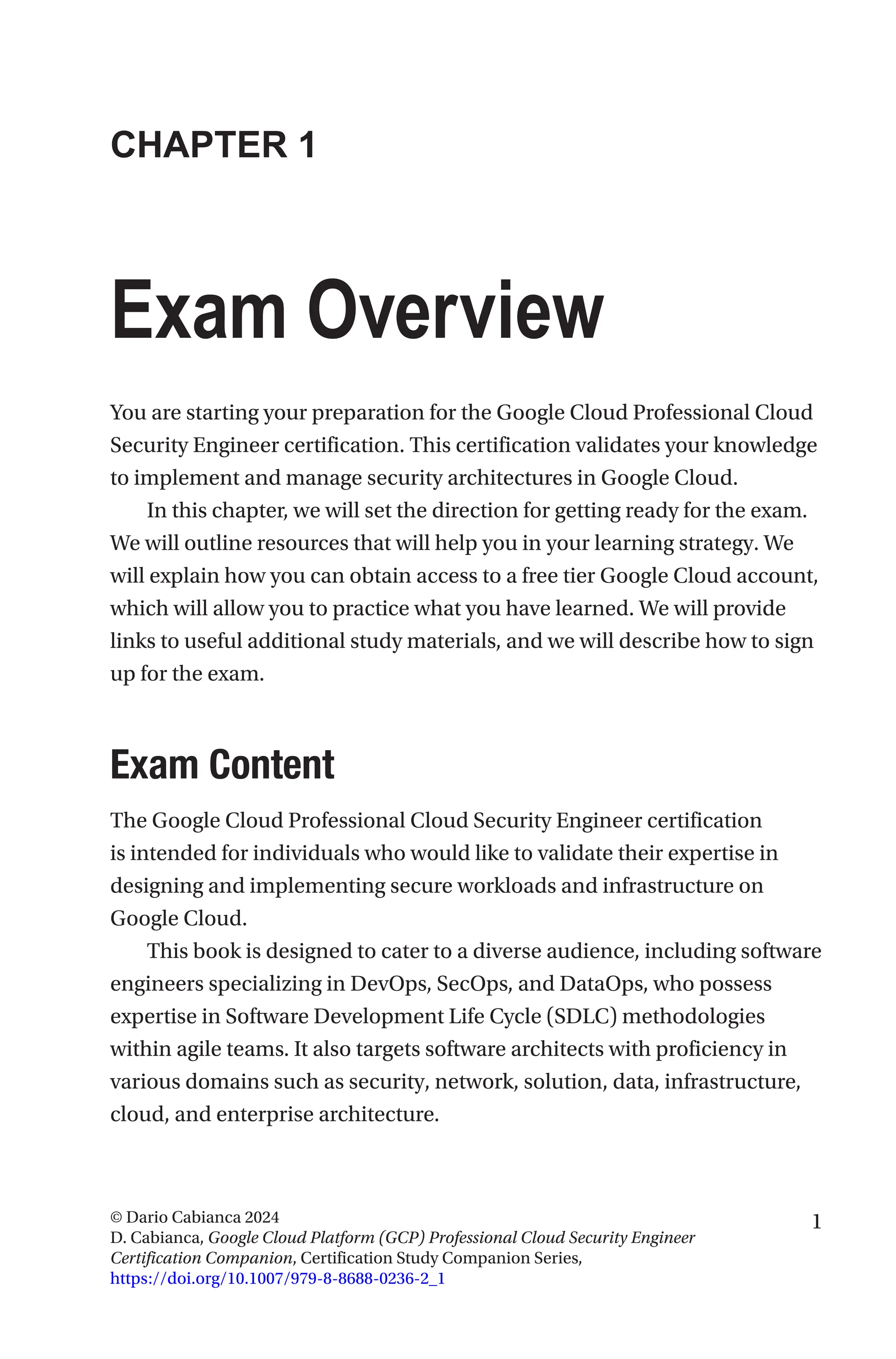 1
© Dario Cabianca 2024
D. Cabianca, Google Cloud Platform (GCP) Professional Cloud Security Engineer
Certification Companion, Certification Study Companion Series,
https://doi.org/10.1007/979-8-8688-0236-2_1
CHAPTER 1
Exam Overview
You are starting your preparation for the Google Cloud Professional Cloud
Security Engineer certification. This certification validates your knowledge
to implement and manage security architectures in Google Cloud.
In this chapter, we will set the direction for getting ready for the exam.
We will outline resources that will help you in your learning strategy. We
will explain how you can obtain access to a free tier Google Cloud account,
which will allow you to practice what you have learned. We will provide
links to useful additional study materials, and we will describe how to sign
up for the exam.
Exam Content
The Google Cloud Professional Cloud Security Engineer certification
is intended for individuals who would like to validate their expertise in
designing and implementing secure workloads and infrastructure on
Google Cloud.
This book is designed to cater to a diverse audience, including software
engineers specializing in DevOps, SecOps, and DataOps, who possess
expertise in Software Development Life Cycle (SDLC) methodologies
within agile teams. It also targets software architects with proficiency in
various domains such as security, network, solution, data, infrastructure,
cloud, and enterprise architecture.
 