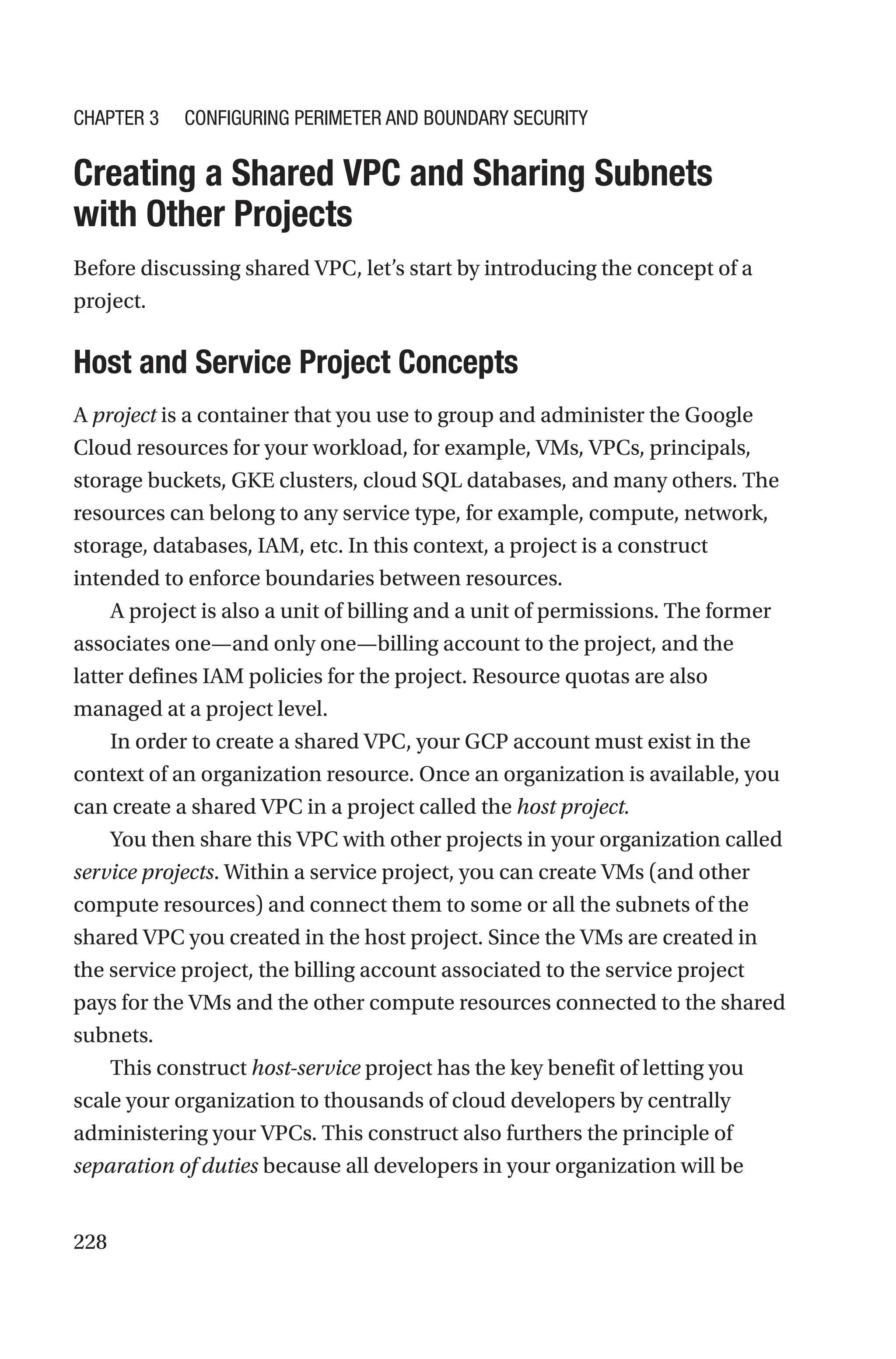 228

Creating a Shared VPC and Sharing Subnets
with Other Projects
Before discussing shared VPC, let’s start by introducing the concept of a
project.

Host and Service Project Concepts
A project is a container that you use to group and administer the Google
Cloud resources for your workload, for example, VMs, VPCs, principals,
storage buckets, GKE clusters, cloud SQL databases, and many others. The
resources can belong to any service type, for example, compute, network,
storage, databases, IAM, etc. In this context, a project is a construct
intended to enforce boundaries between resources.
A project is also a unit of billing and a unit of permissions. The former
associates one—and only one—billing account to the project, and the
latter defines IAM policies for the project. Resource quotas are also
managed at a project level.
In order to create a shared VPC, your GCP account must exist in the
context of an organization resource. Once an organization is available, you
can create a shared VPC in a project called the host project.
You then share this VPC with other projects in your organization called
service projects. Within a service project, you can create VMs (and other
compute resources) and connect them to some or all the subnets of the
shared VPC you created in the host project. Since the VMs are created in
the service project, the billing account associated to the service project
pays for the VMs and the other compute resources connected to the shared
subnets.
This construct host-service project has the key benefit of letting you
scale your organization to thousands of cloud developers by centrally
administering your VPCs. This construct also furthers the principle of
separation of duties because all developers in your organization will be
Chapter 3 Configuring Perimeter and Boundary Security
 